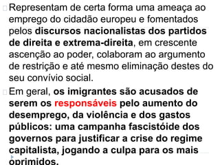 Representam de certa forma uma ameaça ao 
emprego do cidadão europeu e fomentados 
pelos discursos nacionalistas dos partidos 
de direita e extrema-direita, em crescente 
ascenção ao poder, colaboram ao argumento 
de restrição e até mesmo eliminação destes do 
seu convívio social. 
Em geral, os imigrantes são acusados de 
serem os responsáveis pelo aumento do 
desemprego, da violência e dos gastos 
públicos: uma campanha fascistóide dos 
governos para justificar a crise do regime 
capitalista, jogando a culpa para os mais 
oprimidos. 
 