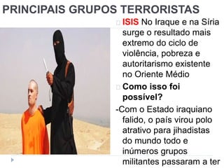 PRINCIPAIS GRUPOS TERRORISTAS 
ISIS No Iraque e na Síria 
surge o resultado mais 
extremo do ciclo de 
violência, pobreza e 
autoritarismo existente 
no Oriente Médio 
Como isso foi 
possível? 
-Com o Estado iraquiano 
falido, o país virou polo 
atrativo para jihadistas 
do mundo todo e 
inúmeros grupos 
militantes passaram a ter 
 