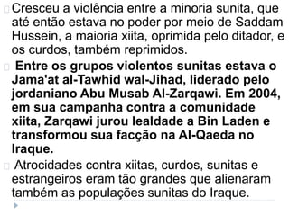 Cresceu a violência entre a minoria sunita, que 
até então estava no poder por meio de Saddam 
Hussein, a maioria xiita, oprimida pelo ditador, e 
os curdos, também reprimidos. 
Entre os grupos violentos sunitas estava o 
Jama'at al-Tawhid wal-Jihad, liderado pelo 
jordaniano Abu Musab Al-Zarqawi. Em 2004, 
em sua campanha contra a comunidade 
xiita, Zarqawi jurou lealdade a Bin Laden e 
transformou sua facção na Al-Qaeda no 
Iraque. 
Atrocidades contra xiitas, curdos, sunitas e 
estrangeiros eram tão grandes que alienaram 
também as populações sunitas do Iraque. 
 