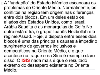 A "fundação" do Estado Islâmico escancara os 
problemas do Oriente Médio. Normalmente, os 
conflitos na região têm origem nas diferenças 
entre dois blocos. Em um deles estão os 
aliados dos Estados Unidos, como Israel, 
Arábia Saudita e as monarquias do Golfo.No 
outro está o Irã, o grupo libanês Hezbollah e o 
regime Assad. Hoje, a disputa entre esses dois 
blocos é uma das principais causas a impedir o 
surgimento de governos inclusivos e 
democráticos na Oriente Médio, e o que 
acontece no Iraque e na Síria é exemplo claro 
disso. O ISIS nada mais é que o resultado 
extremo do desespero existente no Oriente 
Médio. 
 