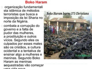 Boko Haram 
organização fundamentali 
sta islâmica de métodos 
terroristas que busca a 
imposição da lei Sharia no 
norte da Nigéria. 
combata a corrupção do 
governo e a falta de 
pudor das mulheres, 
a prostituição e outros 
vícios. Segundo eles os 
culpados por esses males 
são os cristãos, a cultura 
ocidental e a tentativa de 
ensinar algo a mulheres e 
meninas. Segundo Boko 
Haram as meninas 
sequestradas vão começar 
uma vida nova 
 