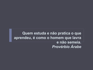 Quem estuda e não pratica o que 
aprendeu, é como o homem que lavra 
e não semeia. 
Provérbio Árabe 
