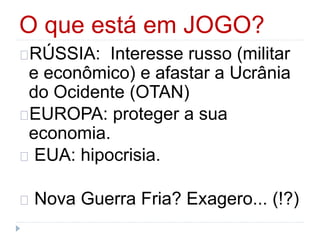 O que está em JOGO? 
RÚSSIA: Interesse russo (militar 
e econômico) e afastar a Ucrânia 
do Ocidente (OTAN) 
EUROPA: proteger a sua 
economia. 
EUA: hipocrisia. 
Nova Guerra Fria? Exagero... (!?) 
 