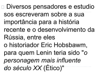 Diversos pensadores e estudio 
sos escreveram sobre a sua 
importância para a história 
recente e o desenvolvimento da 
Rússia, entre eles 
o historiador Eric Hobsbawm, 
para quem Lenin teria sido "o 
personagem mais influente 
do século XX (Ético)" 
 