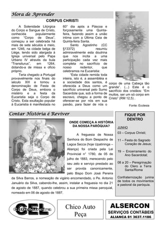 Hora de Aprender
                        CORPUS CHRISTI
       A Solenidade Litúrgica      60° dia após a Páscoa e
 do Corpo e Sangue de Cristo,      forçosamente uma Quinta-
 conhecida        popularmente     feira, fazendo assim a união
 como “Corpo de Deus”,             intima com a Última Ceia de
 começou a ser celebrada há        Quinta-feira Santa.
 mais de sete séculos e meio,            Santo Agostinho (CC
 em 1246, na cidade belga de       §13372)                 resumiu
 Liége, tendo sido alargada à      admiravelmente esta doutrina
 Igreja universal pelo Papa        que nos incita a uma
 Urbano IV através da bula         participação cada vez mais
 “Transiturus”,    em     1264,    completa no sacrifício de
 dotando-a de missa e oficio       nosso         redentor,     que
 próprio.                          celebramos na Eucaristia:
       Teria chegado a Portugal          “Esta cidade remida toda
 provavelmente nos finais do       inteira, isto é, a assembléia e
 século XIII e tomou a             a sociedade dos santos, é         corpo de uma Cabeça tão
 denominação de Festa de           oferecida a Deus como um          grande”. (...) Este é o
 Corpo de Deus, embora o           sacrifício universal pelo Sumo    sacrifício dos cristãos: “Em
 mistério e a festa da             Sacerdote que, sob a forma de     muitos, ser um só corpo em
 Eucaristia seja o Corpo de        escravo, chegou a ponto de        Cristo” (RM 12,5) .
 Cristo. Esta exultação popular    oferecer-se por nós em sua
 à Eucaristia é manifestada no     paixão, para fazer de nós o                     Fonte: Ecclesia

Contar História é Reviver                                                      FIQUE POR
                                                                                DENTRO
                                        ONDE COMEÇA A HISTÓRIA
                                         DA NOSSA PARÓQUIA?               JUNHO
                                                                          03 – Corpus Christi;
                                             A freguesia de Nossa
                                      Senhora do Bom Despacho de          11 – Festa do Sagrado
                                      Lagoa Secca (hoje Upatininga –           Coração de Jesus;
                                      Aliança) foi criada pela Lei
                                                                          19 – Encerramento do
                                      Provincial n° 1780, de 05 de            Ano Sacerdotal;
                                      julho de 1883, merecendo pelo
                                      seu zelo e serviço prestado ao      08 a 20 – Peregrinação
                                                                               do Clero a Terra
                                      ser provida canonicamente,               Santa/Roma
                                      pelo Bispo Dom José Pereira
 da Silva Barros, a nomeação de vigário encomendado, o Pe. Antonio        Confraternização junina
                                                                          de todos os movimentos
 Januário da Silva, cabendo-lhe, assim, instalar a freguesia no dia 21
                                                                          e pastoral da paróquia.
 de agosto de 1887, quando celebrou a sua primeira missa paroquial,
 nomeado em 06 de agosto de 1887.



                                     Chico Auto                      ALSERCON
                                                                     SERVIÇOS CONTÁBEIS
                                        Peça                          ALIANÇA 81 3637.1186
 