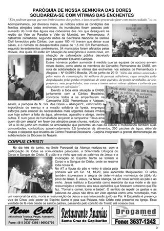 PARÓQUIA DE NOSSA SENHORA DAS DORES
                 SOLIDARIZA-SE COM VÍTIMAS DAS ENCHENTES
“Eles pediram apenas que nos lembrássemos dos pobres, e isso eu tenho procurado fazer com muito cuidado.”(Gl 2,10).
Acompanhamos, por diversos meios, as notícias sobre as condições das
famílias atingidas pelas enchentes. As inundações foram geradas pelo
aumento do nível das águas nas cabeceiras dos rios que deságuam na
região do Vale do Paraíba e Vale do Mundaú, em Pernambuco. A
catástrofe contabiliza, segundo dados da Secretaria Nacional de Defesa
Civil fornecidos pela Cáritas, que quase 100 mil tiveram que deixar suas
casas, e o número de desaparecidos passa de 1,5 mil. Em Pernambuco,
segundo levantamentos preliminares, 54 municípios foram afetados pelas
chuvas, dos quais 30 estão em situação de emergência e outros nove, em
                             situação de calamidade pública decretado
                             pelo governador Eduardo Campos.
                             Esses números podem aumentar à medida que as equipes de socorro enviem
                             novos dados, como alerta os membros do Conselho Permanente da CNBB, em
                             nota de solidariedade às vitimas das enchentes nos estados de Pernambuco e
                             Alagoas – Nº 0499/10 Brasília, 25 de junho de 2010: “Além das vítimas anunciadas
                             pelos meios de comunicação, há milhares de pessoas sofredoras, cujos corações estão
                             despedaçados pelas perdas irreparáveis de entes queridos, de postos de trabalho, de seus
                             pertences, suas propriedades, suas casas e tantos outros valores afetivos e culturais que
                             não podem ser calculados”.
                                 Devido a toda esta situação a CNBB,
                             juntamente com a Cáritas Brasileira,
                             convocou todos a se empenharem na
                             Campanha SOS Pernambuco e Alagoas.
Assim, a paróquia de N. Sra. das Dores – Aliança/PE, valorizando a
importância do serviço e a missão solidária da Igreja, empregou
esforços para atender às necessidades mais urgentes desses irmãos
que hoje sofrem a falta de água, alimentos, agasalho e abrigo, dentre
outras. E num gesto de humanidade lançando a campanha: “Deus ama
quem dá com alegria” em favor dos atingidos pelas chuvas, realizou de
 28 a 30 de junho um mutirão de arrecadação que percorreu as ruas da cidade e mobilizando também suas
comunidades, contabilizou aproximadamente 3,5 toneladas de alimentos, 250 pacotes de água, além de
roupas e calçados que levados ao Centro Pastoral Diocesano - Carpina integraram a grande demonstração de
solidariedade da Diocese de Nazaré.

CORPUS CHRISTI
    No dia três de junho, na Sede Paroquial da Aliança realizou-se, com a
participação de todas as comunidades paroquiais, a Solenidade Litúrgica do
Corpo e Sangue de Cristo. É o pão e o vinho que sob as palavras de Jesus e a
                                 invocação do Espírito Santo se tornam o
                                 Corpo e o Sangue de Cristo, onde se resume
                                 toda nossa fé.
                                 No AT a figura do pão e vinho é citada pela
                                 primeira vez em Gn. 14, 18-20, pelo sacerdote Melquisedec. O vinho
                                 também expressava a alegria de determinados momentos de júbilo do
                                 povo de Israel. E Jesus, na Nova Aliança, dá um novo sentido ao pão e ao
                                 vinho. Jesus instituiu a Eucaristia como memória da sua morte e da sua
                                 ressurreição e ordenou aos seus apóstolos que fizessem o mesmo que Ele
                                 fez. “Tomai e comei, tomai e bebei”. O sentido de repetir os gestos e as
                                 palavras de Jesus não deve ser visto apenas como uma recordação, mas
um memorial da vida, morte e ressurreição de Jesus e sua intercessão junto ao Pai. A Eucaristia é presença
viva de Cristo pelo poder do Espírito Santo e pela sua Palavra, nela Cristo está presente na Igreja. Essa
verdade de fé vem desde os santos padres, passando pelo concílio de Trento até nossos dias.



Assistência Técnica, Peças, Acessório,
             Desbloqueio
                                          Santa Cruz do Capibaribe
Fone: (81) 3637-1366 / 96939793
                                                                                                                     3
 