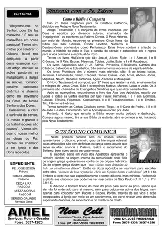EDITORIAL
                             Sintonia com o Pe. Edson
                                         Como a Bíblia é Composta
                              São 73 livros Sagrados para os Cristãos Católicos,
  “Alegremo-nos no        divididos em Antigo e Novo Testamento.
Senhor, pois Ele faz          Antigo Testamento é o conjunto de livros inspirados por
                          Deus e escritos por diversos autores, chamados de
maravilha.” É real as     “Hagiógrafos” ou escritores da Palavra Divina. O Povo Hebreu,
maravilhas em nossa       por meio de Moisés, escreveu os primeiros Cinco livros da
paróquia! Temos sim,      Bíblia que são: Gênesis, Êxodo, Levítico, Números e
                          Deuteronômio, conhecidos como Pentateuco. Estes livros contam a criação do
motivo por celebrar: o    mundo, a história de Adão e Eva, a partida de Abraão e estabelece leis e regras
Diácono Israel nos        para a vida cotidiana e espiritual do Povo.
enriquece a partir            Temos os livros Históricos que são: Josué, Juízes, Rute, I e II Samuel, I e II
                          Crônicas, I e II Reis, Esdras, Neemias, Tobias, Judite, Ester e I e II Macabeus.
deste exemplar com            Os livros Sapienciais são 7: Jó, Salmo, Provébios, Eclesiastes, Cântico dos
um artigo mensal; as      Cânticos, Sabedoria e Eclesiástico. São ensinamentos morais e de espiritualidade.
ações pastorais se            Os livros Proféticos têm o número mais elevado, são 18 ao todos: Isaías,
                          Jeremias, Lamentação, Baruc, Ezequiel, Daniel, Oséias, Joel, Amós, Abdias, Jonas,
multiplicam; a liturgia   Miquéias, Naum, Habacuc, Sofonias, Ageu, Zacarias e Malaquias.
se renova, tornando           O Novo Testamento é composto por 27 livros que relatam a vida, ensinamentos
possível catequese        e milagres de Jesus Cristo. São 4 evangelhos Mateus, Marcos, Lucas e João. Os 3
                          primeiros são chamados de Evangelhos Sinóticos que quer dizer semelhantes.
dinâmica e atraente           Após os evangelhos, encontramos o livro dos Atos dos Apóstolos, escrito por
como no novenário         Lucas e todas as Cartas escritas por São Paulo: Romanos, I e II aos Coríntios,
da Festa de Nossa         Gálatas, Efésios, Filipenses, Colossenses, I e II Tessalonicenses, I e II Timóteo,
                          Tito, Filêmon e Hebreus.
Senhora das Dores.            Temos também as Cartas Católicas como: Tiago, I e II Carta de Pedro, I, II e III
  Caríssimos, é clara     de João e Judas. Encerrando com o Apocalipse escrito por João.
a carência de servos,         Portanto, é lógico que estudar a Bíblia requer muito cuidado e dedicação.
                          Comece agora mesmo, tire a sua Bíblia da estante, abra e comece a ler, iniciando
“a messe é grande e       pelo Novo Testamento.
os trabalhadores são
poucos”. Vamos sim,
doar o nosso melhor                O DIÁCONO COMUNICA
                                 Neste primeiro contato com os nossos leitores,
as obras do Pai,
                          apresenta-se o diácono, primeiro grau da hierarquia eclesial,
cientes do chamado        cujas atribuições são bem definidas na Igreja como aquele que
a ser Igreja e dos        serve ao altar, anuncia a Palavra, realiza o sacramento do
                          Batismo, bem como assisti os casamentos.
Dons recebidos.
                                O Capítulo sexto em Atos dos Apóstolos apresenta o
                          primeiro conflito na origem interna da comunidade onde fieis
                          de origem grega queixavam-se contra os de origem hebraica.
  EXPEDIENTE              Os de origem grega diziam que “suas viúvas eram deixadas de
    PE. JOSÉ EDSON        lado no atendimento diário”. Então os doze apóstolos se reuniram para escolher
         Pároco           entre eles, “homens de boa reputação, cheio do Espírito Santo e sabedoria” (At 6,1-6).
    ISRAEL ARRUDA         Embora o texto não fale especificamente o termo diácono, mas ministro. Referência
         Diácono          explícita aos diáconos que podemos ver nas cartas de São Paulo (cf. Fl 1,1 e 1Tm
      CEÇA LIRA           3,8-13).
        PASCOM                  O diácono é homem tirado do meio do povo para servir ao povo, sendo que
     MITZA MORAIS         ele não foi ordenado para si mesmo, nem para colocar-se acima dos leigos, nem
         PASCOM           apenas para colaborar com Padres e Bispos. Porém, através de sua vida e ação
                          incorporadas à Igreja por meio de um sacramento, ele deve revelar uma dimensão
   SÉRGIO GALINDO
                          especial da diaconia, do sacerdócio e do mistério de Cristo.
      Revisão Geral




                                     Assistência Técnica, Peças, Acessório,
Serviços: Motor e Gerador                         Desbloqueio                 ORG: Dr. JOSÉ FREDERICO
     Fone: 3637-1263                 Fone: (81) 3637-1366 / 96939793          Fone: 3637-1336/ 3637-1256
 