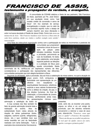 A comunidade da COHAB celebrou a festa de seu padroeiro, São Francisco
                              de Assis, apontado por Pe. José Edson,
                              em sua saudação inicial, como “real
                              modelo cristão de conversão e servo de
                              Deus”. Um rico exemplo de serviço,
                              evangelização e oração, que no calor de
                              seu iluminado espírito nutre o desejo de
                              sempre imprimir aos seus discípulos o
ardor na busca devotada à Paixão de Jesus Cristo. Como nos atesta um
manuscrito de Assis: “São Francisco mandava rezar louvores a Deus antes de
cada hora canônica, dando aos irmãos o melhor exemplo neste sentido”.
(www.sca.org.br)
    Uma festa de indiscutível organização contou com a participação de todos os movimentos e pastorais da
                                            comunidade que propiciaram
                                            momentos únicos de louvor e
                                            ação de graças pelas
                                            bênçãos recebidas. Durante
                                            a procissão, percorrendo as
                                            ruas da localidade, foi dada,
                                            pelo celebrante, uma benção
                                            especial pedindo as bênçãos
                                            e a proteção de Deus para
                                            aquela comunidade. Nesta
caminhada de fé, verificou-se um expressivo número de fieis,
constatando-se a participação dos representantes das diferentes
comunidades paroquiais que com alegria bendiziam a Deus.
    Seguindo as atividades, após a procissão, deu-se início a celebração da missa solene, na qual a atuação do
                             grupo jovem, CJC, enriqueceu a
                             festividade com apresentação de um
                             ofertório      vivo    ressaltando      a
                             espiritualidade franciscana, referência
                             explícita a seus valores fundamentais
                             como a defesa da criação, da paz, e
                             dos direitos humanos. Ao final da
                             celebração, a Comunidade de Jovens
                             Cristãos, abrilhantando ainda mais,
                             fez apresentações rítmicas para
admiração e satisfação de todos os                                     presentes.
    A boa vontade dos fieis também foi                                 onde, certo dia, ao levantar uma pedra,
fator de grande admiração durante toda a                               ergueu os olhos e viu um amigo de
realização    do    evento.    Atos      de                            juventude, que lhe abordou tentando
solidariedade foram vistos através da                                  convencê-lo a retornar a casa de seus
doação de várias guloseimas (bolos,                                    pais, dizendo-lhe: "Francisco, estou aqui
salgados, cachorro quente, refrigerantes,                              para te ajudar" e Francisco lhe respondeu:
doces, etc...) que vendidas teve sua                                    "Houve um dia que eu acreditei em palavras.
renda revertida em prol da festividade                                 Se você quer me ajudar, una-se aos outro,
realizada com tanta dedicação. Tudo a                                  agache e carregue a primeira pedra".
exemplos dos ensinamentos franciscanos
 