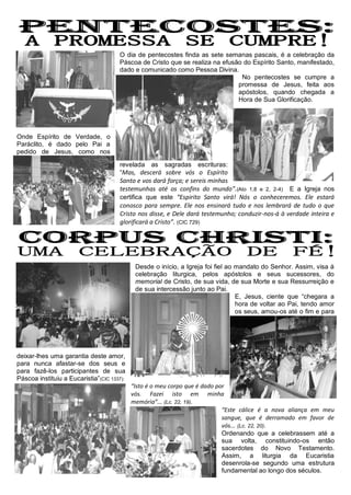 O dia de pentecostes finda as sete semanas pascais, é a celebração da
                                      Páscoa de Cristo que se realiza na efusão do Espírito Santo, manifestado,
                                      dado e comunicado como Pessoa Divina.
                                                                               No pentecostes se cumpre a
                                                                              promessa de Jesus, feita aos
                                                                              apóstolos, quando chegada a
                                                                              Hora de Sua Glorificação.




Onde Espírito de Verdade, o
Paráclito, é dado pelo Pai a
pedido de Jesus, como nos

                                      revelada as sagradas escrituras:
                                      “Mas, descerá sobre vós o Espírito
                                      Santo e vos dará força; e sereis minhas
                                      testemunhas até os confins do mundo”.(Ato 1,8 e 2, 2-4) E a Igreja nos
                                      certifica que este “Espirito Santo virá! Nós o conheceremos. Ele estará
                                      conosco para sempre. Ele nos ensinará tudo e nos lembrará de tudo o que
                                      Cristo nos disse, e Dele dará testemunho; conduzir-nos-á à verdade inteira e
                                      glorificará a Cristo”. (CIC 729)




                                             Desde o início, a Igreja foi fiel ao mandato do Senhor. Assim, visa à
                                             celebração liturgica, pelos apóstolos e seus sucessores, do
                                             memorial de Cristo, de sua vida, de sua Morte e sua Ressurreição e
                                             de sua intercessão junto ao Pai.
                                                                                  E, Jesus, ciente que “chegara a
                                                                                  hora de voltar ao Pai, tendo amor
                                                                                  os seus, amou-os até o fim e para




deixar-lhes uma garantia deste amor,
para nunca afastar-se dos seus e
para fazê-los participantes de sua
Páscoa instituiu a Eucaristia”(CIC 1337):
                                            “Isto é o meu corpo que é dado por
                                            vós. Fazei isto em minha
                                            memória”... (Lc. 22, 19).
                                                                             “Este cálice é a nova aliança em meu
                                                                             sangue, que é derramado em favor de
                                                                             vós... (Lc. 22, 20).
                                                                             Ordenando que a celebrassem até a
                                                                             sua volta, constituindo-os então
                                                                             sacerdotes do Novo Testamento.
                                                                             Assim, a liturgia da Eucaristia
                                                                             desenrola-se segundo uma estrutura
                                                                             fundamental ao longo dos séculos.
 