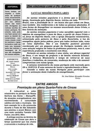 EDITORIAL               Em sintonia com o Pe. Edson
Caros Irmãos, em
respeito a vocês,              SANTAS MISSÕES POPULARES
antes de qualquer
coisa, sinceramente,        As santas missões populares é a forma que a
pedimos desculpas,     igreja, iluminada pelo Espírito Santo, iniciou em todo
por nos últimos
                       Brasil, com a finalidade de ir em busca dos que crêem em Deus,
meses não terem
sido divulgadas as
                       mas também dos indiferentes e de todas as pessoas afastadas. É
notícias escritas de   uma forma de Evangelizar as massas anunciando Jesus Cristo, a
nossa paróquia. No     boa noticia da salvação.
entanto, nada pode          As santas missões populares é uma sacudida especial com o
nos fazer pensar em    objetivo de evangelizar o povo de Deus, a partir de Jesus Cristo e
parar ou desistir do   na força do Espírito Santo, com a igreja discípulos missionários,
compromisso com
                       alimentada pela palavra de Deus e pela Eucaristia, a luz da
nossa missão cristã
de reanimar a Igreja   evangélica opção pelos pobres, para que todos tenham vida, rumo
tornando-a cada vez    ao reino definitivo. Não é um trabalho pastoral paralelo
mais una, tomando      coordenado por um pequeno grupo da Paróquia também não é
parte das notícias e   uma solução mágica de todos os problemas pastorais, mas é, uma
mensagem de fé         experiência profunda e envolvente com Deus.
que são divulgadas
                            Portanto as santas missões é uma visita, um abraço especial
em nossas edições.
                       de Deus, é um tempo de profecia e de bonita vivencia Eclesial.
                       Assim a Semana Missionária é tempo de retirar-se de suas
  EXPEDIENTE
                       famílias e trabalhos, de conversão, mudança de vida e de assumir
  PE. JOSÉ EDSON
       Pároco          compromisso com nossa igreja.
 ISRAEL ARRUDA              A semana missionária da nossa paróquia está marcada para
      Diácono          09 a 15/07/12. É uma semana de louvor e agradecimento a Deus.
    CEÇA LIRA
      PASCOM
                            Convido a todos da nossa Paróquia para participar com
 MANOEL VICTOR         fervor e animação deste trabalho de evangelização.
      PASCOM
  MITZA MORAIS
      PASCOM
                                                             Pe. José Edson Alexandre Ferreira
 SÉRGIO GALINDO                                                             Pároco
   Revisão Geral

                            ENTRE AMIGOS
                Premiação em plena Quarta-Feira de Cinzas
       É indiscutível o ardor
missionário na paróquia de Nossa
Senhora das Dores – Aliança/PE.
As atuações evangelizadoras vêm
movimentando      a   comunidade
católica em todo o município. Um
bom exemplo foi a rifa promovida
durante a Festa de São Sebastião
que premiou o jovem Maicon com
uma moto vermelha Yamaha YBR
Factor, ano 2012, 0Km.
   A entrega ocorreu ao término da
celebração de Cinzas que abriu o
tempo quaresmal que nos chama
a conversão e mudança de vida.
 