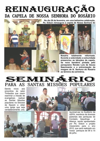 No dia 26 de fevereiro, em uma belíssima celebração,
                        Pe. Edson reinaugura a capela de Nossa Senhora do




                                         Rosário    totalmente    reformada.
                                         Durante a solenidade a comunidade
                                         presenciou as bênçãos da capela,
                                         da nova bandeira pintada pelo
                                         paroquiano Renato Luís de Sousa
                                         Nascimento e a entronização da
                                         imagem de N. Senhora do Rosário
                                         ao término da cerimônia.




Dando     início aos
encontros do setor
Timbaúba que visam
reanimar a missão de
evangelizar, realizar
as Santas Missões
populares na Diocese
de Nazaré e obter
uma Igreja que seja
verdadeiramente una,
                                                  reuniram-se no Auditorio da
                                                  UEPA, membros de diversas
                                                  pastorais das paróquias de
                                                  Condado, Itaquitinga      e
                                                  Aliança, sendo apresentado
                                                  por Pe. Edson o projeto
                                                  missionário para o ano
                                                  2012, que será realizado em
                                                  nossa paróquia de 09 a 15
                                                  de julho.
 