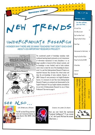 7.1
                                       rs 200
                               S urvivo                                                                                     VOL. 1, 1st Ed.



                                                                                                                 Februar y, 2011




New Trends
                                                                                                                     In this edition,
                                                                                                                     you can find...

                                                                                                                It’s Lunch Time
                                                                                                                                                                                 2
                                                                                                                A Fun Way to Learn

                                                                                                                Tips From News Trend
                                                                                                                                                                                 3
                                                                                                                Things You Need To Know


 UNDERGRADUATE RESEARCH                                                                                         Cover Page                                                       4

I WONDER WHY THERE ARE SO MANY TEACHERS THAT DON’T GIVE A SHIT
          ABOUT A SO-IMPORTANT RESEARCH PROJECT!
                                                                                                                Entertainment For Hole Family 5


                                              The accelerated growth of knowledge nowadays made                 Things You Can Do In Class
                                              traditional teaching based exclusively on oral transmission                                                                        6
                                                                                                                Things You Can Use On MSN
                                              of information impractical. In many disciplines it is no
                                              longer possible to transmit all the relevant contents, and
                                              as knowledge is never finished, much of what students             A Great Idea                                                     7

                                              need is how to make the rest of his knowledge be discov-
                                              ered. It is said that Undergraduate Research Projects are         Exoterism
                                              important because they increase the critical sense and                                                                             8
                                                                                                                Editorial
                                              deep the pre-knowledge of some students. However, at
                                              UNEB- Campus II, more precisely in its English Graduation
                                                                                                                     (Read more...).
                                                                                                                     English Class + Songs = a combination that works!
                                                                                                                     cal tool to reboot your English classes? Here it is:
                                                                                                                     Do you need a Math formula for a new pedagogi-
                                              Course, it is necessary to ask: How many Undergraduate
                                              Research Projects are produced and disseminated by the
                                              English Professors? Are you English students stimulated to
                                              do any kind of Undergraduate Research by any of those
                                              Professors? See more on page 4.
                                                                                                                                                                            A GREAT IDEA




SEE ALSO...
           TIP FROM NEW TRENDS                                            THINGS YOU NEED TO KNOW



         The 90s are back! Bring entertain-                         Have you ever heard the expression
         ment and transversal themes by                             “Emotional Intelligence”? If you answer
         using Beverly Hills 90210. (Read                           is “no”, don’t panic! We have the answer.
         more...).                                                  (Read more...).
 