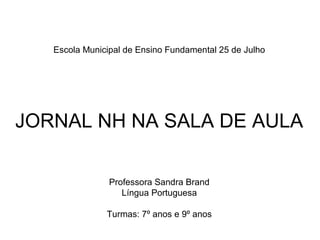 Escola Municipal de Ensino Fundamental 25 de Julho




JORNAL NH NA SALA DE AULA

                Professora Sandra Brand
                   Língua Portuguesa

               Turmas: 7º anos e 9º anos
 