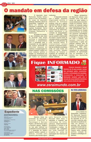 julho / 2011
02
 O mandato em defesa da região
                                                              O deputado José             instituídos.                              Nessa perspectiva,
                                                     Raimundo Fontes tomou                          O deputado entende     Zé Raimundo coloca o seu
                                                     posse no dia 2 de fevereiro,         que o estado, enquanto           mandato como uma ferra-
                                                     do cargo de deputado                 organização política e           menta de ação política e
                                                     estadual, disposto a atuar na        detentor de múltiplos            social voltada para a transfor-
                                                     Assembleia Legislativa da            poderes, deve ser o agente       mação do presente, vislum-
                                                     Bahia em defesa dos                  operante e eficaz na regula-     brando um amanhã melhor
                                                     interesses e aspirações das          ção da vida social, promo-       para as gerações futuras. Ele
                                                     regiões Sudoeste, Serra              vendo e intensificando os        está comprometido para a
                                                     Geral, Médio São Francisco,          instrumentos do desenvolvi-      consolidação de um modelo
    Diplomação                                       Chapada Diamantina e                 mento econômico e do             sócio-econômico, já iniciado
                                                     Extremo Sul.                         combate às desigualdades         nos governos Lula-Wagner,
                                                              As ações do manda-          sociais e regionais. “Urge
                                                                                                                           que promova, sempre mais,
                                                     to são norteadas pelo ideal          que se acelere a distribuição
                                                                                                                           a inclusão e a justiça social
                                                     de acumular mais forças              de renda e riqueza entre as
                                                     políticas e estabelecer              camadas pobres e excluídas       em todo o Estado, que
                                                     parcerias e compromissos             material e culturalmente da      também interiorize os
                                                     com a sociedade para a               vida nacional plena. É           investimentos e ações das
                                                     proposição de uma agenda             irrenunciável, porque            políticas públicas para as
                                                     que busque aprofundar as             possível, a utopia de constru-   regiões e municípios mais
                                                     reformas capazes de                  ção de um Brasil e uma Bahia     necessitados. Além disso,
  Com o Deputado Waldenor Pereira na                 viabilizar a reorganização do        onde, em cada rincão, em         coloca o mandato como
         cerimônia de Posse                          estado brasileiro, instituir um      cada município, possam           instrumento de organização
                                                     novo sistema político e              milhares de homens e             partidária, de aproximação
                                                     ampliar os mecanismos de             mulheres ter condições de        com os municípios e de
                                                     participação e controle social       vida dignas e de ser mais        defesa das demandas
                                                     em todos os poderes                  felizes”, defende.               regionais



                                                        Fique INFORMADO
         Com o Secretário de Relações                                                                                     Estamos lançando o jornal
          Institucionais, Cézar Lisboa                                                                            Notícias do Zé para prestar contas
                                                                                                                  das principais ações, encaminha-
                                                                                                                  mentos e articulações do mandato.
                                                                                                                  A co m p a n h e o d e p u ta d o Zé
                                                                                                                  Raimundo também pelo site e
                                                                                                                  através do nosso boletim eletrônico
                                                                                                                  com o mesmo título do impresso.

                                                                    www.zeraimundo.com.br
      Com o Governador Jaques Wagner

                                                                                                                             NA VICE-LIDERANÇA
                                                           NAS COMISSÕES
                                                                tirar uma foto melhor




    Foto Posse com esposa Nete e filhos e vereador
    No Plenário
    Alexandre




 Expediente                                                                                                                           Já na estreia na
                                                                                                                             Assembleia Legislativa,
Jornal simestral do mandato do
deputado estadual Zé Raimundo.                                                                                               Zé Raimundo assumiu
Edição e texto:
Joana D`Arck - DRT-Ba 1280                                     Membro titular da          pelo Governo Dilma                 uma das Vice-lideranças
darcksantos@gmail.com
                                                     Comissão de Educação,                Roussef. Além disso, o             da bancada do PT. O
Programação Visual e Diagramação:
Orlando Sant`Ana                                     Cultura, Ciências e                  deputado é suplente nas            vice-líder responde pela
osafnet@hotmail.com
(77)8115-0965
                                                     Te c n o l o g i a e S e r v i ç o   comissões de Infra-                bancada na ausência do
Impressão e Fotolito:
Gráfica Brasil                                       Público, Zé Raimundo apoia           estrutura, Desenvolvimento         líder em plenário e
(77)3424-7000
                                                     o Governo Jaques Wagner              Econômico e Turismo e de           participa das decisões
Gabinete Salvador:
Av. Luiz Viana Filho, s/n                            na luta pela melhoria da             Constituição e Justiça. As         conjuntas na bancada do
C.A.B. - Gabinete 108
Salvador - Bahia
CEP: 41.746-900
                                                     qualidade do ensino estadual         comissões são colegiados           partido e na bancada da
Tel.: (71) 3115-7140 Fax: (71)3115-7357
                                                     e a expansão do ensino               por onde tramitam os               maioria sobre atuação
Escritório Regional:                                 superior público, gratuito e         projetos lei, antes da             política, votação de
Av. Artur Seixas, 111 - Candeias
Vitória da Conquista - Bahia                         federal, iniciada pelo               apreciação dos mesmos em           projetos e estratégia em
CEP: 45.028-065
Tel.:(77)3421-1333                                   Governo Lula e tocado agora          plenário.                          plenário.

                                                                      www.zeraimundo.com.br
 