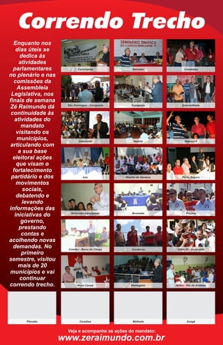 Correndo Trecho
  Enquanto nos
    dias úteis se
      dedica às
     atividades
  parlamentares             Carinhanha               Salvador              Condeúba

no plenário e nas
  comissões da
    Assembleia
 Legislativa, nos
finais de semana
                     São Domingos - Conquista       Eunápolis             Encruzilhada
Zé Raimundo dá
 continuidade às
   atividades do
      mandato
    visitando os
    municípios,              Guanambi                 Itambé               Ibiassucê
 articulando com
     a sua base
  eleitoral ações
    que visam o
  fortalecimento
 partidário e dos               Iuiu             Riacho de Santana       Porto Seguro

    movimentos
       sociais,
    debatendo e
       levando
informações das
                       Sebastião Laranjeiras         Brumado                 Poções
   iniciativas do
      governo,
     prestando
      contas e
acolhendo novas
  demandas. No        Cotefav - Barra do Choça       Cordeiros        Urbis VI - Conquista
      primeiro
semestre, visitou
     mais de 20
municípios e vai
      continuar
correndo trecho.            Nova Canaã              Mortugaba        Ibitira - Rio do Antônio




      Planalto               Caraíbas                Malhada                 Anagé


                     Veja e acompanhe as ações do mandato:
                    www.zeraimundo.com.br
 