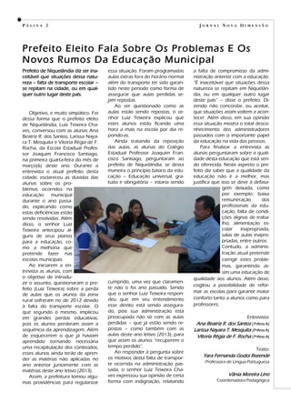 Prefeito de Niquelândia diz ser ina-
ceitável que situações dessa natu-
reza – falta de transporte escolar –
se repitam na cidade, ou em qual-
quer outro lugar deste país.
Objetivo, e muito simpático. Foi
dessa forma que o prefeito eleito
de Niquelândia, Luiz Teixeira Cha-
ves, conversou com as alunas Ana
Beatriz R. dos Santos, Larissa Naya-
ra T. Mesquita e Vitoria Régia de F.
Rocha, da Escola Estadual Profes-
sor Joaquim Francisco Santiago,
na primeira quarta-feira do mês de
março(6) deste ano. Durante a
entrevista o atual prefeito desta
cidade, esclareceu as dúvidas das
alunas sobre os pro-
blemas ocorridos na
educação municipal
durante o ano passa-
do, explicando como
estas deficiências estão
sendo resolvidas. Além
disso, o senhor Luiz
Teixeira antecipou al-
guns de seus planos
para a educação, co-
mo a melhoria que
pretende fazer nas
escolas municipais.
Ao iniciarem a en-
trevista as alunas, com
o objetivo de introdu-
zir o assunto, questionaram o pre-
feito (Luiz Teixeira) sobre a perda
de aulas que os alunos da zona
rural sofreram no de 2012 devido
à falta do transporte escolar. O
que segundo o mesmo, implicou
em grandes perdas educativas,
pois os alunos perderam assim a
sequência da aprendizagem. Além
de esquecerem o que já haviam
aprendido tornando necessária
uma recapitulação dos conteúdos,
esses alunos ainda terão de apren-
der as matérias não aplicadas no
ano anterior juntamente com as
matérias deste ano letivo (2013).
Assim, a prefeitura tomou algu-
mas providências para regularizar
a falta de compromisso da admi-
nistração anterior com a educação.
―É inaceitável que situações dessa
natureza se repitam em Niquelân-
dia, ou em qualquer outro lugar
deste país‖ – disse o prefeito. Di-
zendo não concordar, ou aceitar,
que situações assim voltem a acon-
tecer. Além disso, em sua opinião
essa situação mostra o total desco-
nhecimento dos administradores
passados com o importante papel
da educação na vida das pessoas.
Para finalizar a entrevista as
alunas perguntaram sobre a quali-
dade desta educação que está sen-
do oferecida. Neste aspecto o pre-
feito diz saber que a qualidade da
educação não é a melhor, mas
justifica que isso se deve à defasa-
gem deixada, como
por exemplo: baixa
remuneração dos
profissionais da edu-
cação, falta de condi-
ções dignas de traba-
lho, alimentação es-
colar inapropriada,
salas de aulas inapro-
priadas, entre outros.
Contudo, a adminis-
tração atual pretende
corrigir estes proble-
mas, garantindo as-
sim uma educação de
qualidade aos alunos. Além disso,
cogitou a possibilidade de refor-
mar as escolas para garantir maior
conforto tanto a alunos como para
professores.
Entrevista:
Ana Beatriz R. dos Santos (7ºAno A)
Larissa Nayara T. Mesquita (7ºAno A)
Vitoria Régia de F. Rocha (7ºAno A)
Texto:
Yara Fernanda Godoi Rezende
Professora de Língua Portuguesa
Vânia Moreira Lino
Coordenadora Pedagógica
P Á G I N A 2
essa situação. Foram programadas
aulas extras fora do horário normal
além do transporte ter sido garan-
tido neste período como forma de
assegurar que aulas perdidas se-
jam repostas.
Ao ser questionado como as
aulas estão sendo repostas, o se-
nhor Luiz Teixeira explicou que
estes alunos estão ficando uma
hora a mais na escola por dia re-
pondo-as.
Ainda tratando da reposição
das aulas, as alunas do Colégio
Estadual Professor Joaquim Fran-
cisco Santiago, perguntaram ao
prefeito de Niquelândia, se desta
maneira o princípio básico da edu-
cação – Educação universal, gra-
tuita e obrigatória – estaria sendo
cumprido, uma vez que claramen-
te não o foi ano passado. Sendo
que o senhor Luiz Teixeira respon-
deu que em seu entendimento
esse direito está sendo assegura-
do, pois sua administração está
preocupada não só com as aulas
perdidas – que já estão sendo re-
postas – como também com as
aulas deste ano letivo (2013), para
que assim os alunos ―recuperem o
tempo perdido‖.
Ao responder à pergunta sobre
os motivos desta falta de transpor-
te ocorrida na administração pas-
sada, o senhor Luiz Teixeira Cha-
ves expressou sua opinião de certa
forma com indignação, relatando
J O R N A L N O V A D I M E N S Ã O
Prefeito Eleito Fala Sobre Os Problemas E Os
Novos Rumos Da Educação Municipal
 