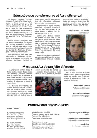 Meu pai sempre me dizia
Que com mulher não se pode brincar.
Passei minha vida inteira
Procurando uma para casar.
Depois de certo tempo
Descobri que não havia timidez.
Queria que eu pagasse pensão
Ela lascou minha vida de vez...
Amor Limitado
Eu conheci uma garota
Que é muito angelical,
Sua voz me encantou
É muito meiga e sensual.
Ela era muito linda
Eu a vi na Internet.
Me disse que era tímida,
E vivia mascando chiclete.
Sergio Rodrigo F.de Melo (7º
Ano C)
Yara Fernanda Godoi Rezende
Professora de Língua Portuguesa
Ana Barbosa
Coordenadora Pedagógica
P Á G I N A 3
Promovendo nossos Alunos
nando as dúvidas dos alunos nas
operações fundamentais da mate-
mática: adição, subtração, multipli-
cação e divisão.
Os alunos estavam bastante
motivados e a aprendizagem acon-
teceu de forma mais prazerosa,
devido à utilização do lúdico nas
aulas da disciplina.
Ercilene Pires de Faria
Professora de Matemática
Vanuza Ferreira Soares
Coordenadora Pedagógica
A professora Ercilene Pires de
Farias realizou no dia 25 de março,
um trabalho utilizando dominó,
com os alunos do 1º semestre da
EJA Ensino Médio, turno noturno,
na sede da unidade escolar, com o
objetivo de dinamizar as aulas de
matemática.
A atividade proporcionou aos
alunos possibilidades de trabalha-
rem em grupo e trocar informa-
ções entre os participantes, sendo
que a professora realizou interven-
ções pontuais em cada grupo, sa-
V O L U M E 1 , E D I Ç Ã O 1
A matemática de um jeito diferente
utilizando as salas de aula, labora-
tório de informática, biblioteca,
quadra coberta entres outros.
Incentivamos as ações culturais,
educativas, esportivas, ambientais
e sociais para atendimento às cri-
anças, jovens e adultos que fre-
qüentam à nossa escola.
Damos uma atenção especial
aos alunos da zona rural ou em
situação de vulnerabilidade social,
conversando com a família na es-
cola ou em visitas domiciliares atra-
vés do Programa AMAI (Apoio e
Monitoramento do Aluno infre-
qüente), no sentido de garantir o
acesso e permanência do aluno
com sucesso.
Sabemos dos inúmeros desafios
que a escola pública enfrenta, mas
acreditamos na força de vontade,
O Colégio Estadual Professor
Joaquim Francisco Santiago, locali-
za-se no Bairro Soares, com 760
alunos matriculados do 3º ao 9º
ano do Ensino Fundamental e EJA
I e III Etapas, na sede e extensões
que funcionam na Escola Munici-
pal Padre Valentim Rodrigues, Es-
cola Municipal São Jorge (Povoado
do Machadinho) e Agência Prisio-
nal.
Nossa equipe é composta por
70 servidores efetivos e em regime
de contrato temporário, que bus-
cam a cada dia aperfeiçoar suas
práticas profissionais, participando
de cursos de Mestrado, Gradua-
ção, Seminários, Palestras, etc.
No decorrer do ano letivo são
desenvolvidas atividades escritas,
orais, de pesquisa, envolvendo as
diversas disciplinas curriculares,
determinação e espírito de colabo-
ração de todos os segmentos da
unidade escolar, visando uma
EDUCAÇÃO TRANSFORMADORA.
Prof.ª: Simone Pires Gomes
Gestora Escolar
Educação que transforma: você faz a diferença!
 