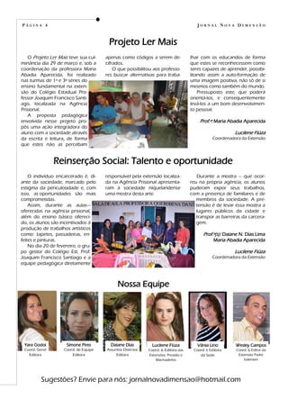 Nossa Equipe
Yara Godoi
Coord. Geral
Editora
Simone Pires
Coord. de Equipe
Editora
Daiane Dias
Assuntos Diversos
Editora
Lucilene Fiúza
Coord. & Editora das
Extensões: Presídio e
Machadinho
Vânia Lino
Coord. e Editora
da Sede
Wesley Campos
Coord. & Editor da
Extensão Padre
Valentim
Sugestões? Envie para nós: jornalnovadimensao@hotmail.com
apenas como códigos a serem de-
cifrados.
O que possibilitou aos professo-
res buscar alternativas para traba-
O Projeto Ler Mais teve sua cul-
minância dia 29 de março e, sob a
coordenação da professora Maria
Abadia Aparecida, foi realizado
nas turmas de 1ª e 3ª séries do
ensino fundamental na exten-
são do Colégio Estadual Pro-
fessor Joaquim Francisco Santi-
ago, localizada na Agência
Prisional.
A proposta pedagógica
envolvida nesse projeto pro-
pôs uma ação integradora do
aluno com a sociedade através
da escrita e leitura, de forma
que estes não as percebam
lhar com os educandos de forma
que estes se reconhecessem como
seres capazes de aprender, possibi-
litando assim a auto-formação de
uma imagem positiva, não só de si
mesmos como também do mundo.
Pressuposto este, que poderá
orientá-los, e consequentemente
levá-los a um bom desenvolvimen-
to pessoal.
Prof.ª: Maria Abadia Aparecida
Lucilene Fiúza
Coordenadora da Extensão
Projeto Ler Mais
P Á G I N A 4 J O R N A L N O V A D I M E N S Ã O
responsável pela extensão localiza-
da na Agência Prisional apresenta-
ram à sociedade niquelandense
uma mostra desta arte.
O indivíduo encarcerado é, di-
ante da sociedade, marcado pelo
estigma da periculosidade e, com
isso, as oportunidades são mais
comprometidas.
Assim, durante as aulas—
oferecidas na agência prisional,
além do ensino básico ofereci-
do, os alunos são incentivados à
produção de trabalhos artísticos
como: tapetes, passadeiras, en-
feites e pinturas.
No dia 20 de fevereiro, o gru-
po gestor do Colégio Est. Prof.
Joaquim Francisco Santiago e a
equipe pedagógica diretamente
Durante a mostra – que ocor-
reu na própria agência, os alunos
puderam expor seus trabalhos,
com a presença de familiares e de
membros da sociedade. A pre-
tensão é de levar essa mostra a
lugares públicos da cidade e
transpor as barreiras da carcera-
gem.
Prof.ª(s): Daiane N. Dias Lima
Maria Abadia Aparecida
Lucilene Fiúza
Coordenadora da Extensão
Reinserção Social: Talento e oportunidade
 