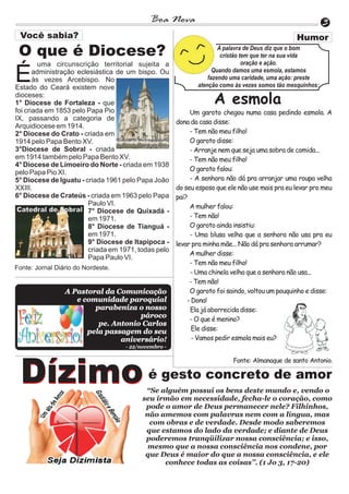 Boa Nova                                                      3

 O que é Diocese?                                                    A palavra de Deus diz que o bom
                                                                      cristão tem que ter na sua vida
         uma circunscrição territorial sujeita a                               oração e ação.

É      administração eclesiástica de um bispo. Ou
       às vezes Arcebispo. No
Estado do Ceará existem nove
                                                                   Quando damos uma esmola, estamos
                                                                 fazendo uma caridade, uma ação: preste
                                                             atenção como às vezes somos tão mesquinhos:
dioceses:
1° Diocese de Fortaleza - que                                      A esmola
foi criada em 1853 pelo Papa Pio                           Um garoto chegou numa casa pedindo esmola. A
IX, passando a categoria de
                                                      dona da casa disse:
Arquidiocese em 1914.
2° Diocese do Crato - criada em                            - Tem não meu filho!
1914 pelo Papa Bento XV.                                   O garoto disse:
3°Diocese de Sobral - criada                               - Arranje nem que seja uma sobra de comida...
em 1914 também pelo Papa Bento XV.                         - Tem não meu filho!
4° Diocese de Limoeiro do Norte - criada em 1938
                                                           O garoto falou:
pelo Papa Pio XI.
5° Diocese de Iguatu - criada 1961 pelo Papa João          - A senhora não dá pra arranjar uma roupa velha
XXIII.                                                do seu esposo que ele não use mais pra eu levar pro meu
6° Diocese de Crateús - criada em 1963 pelo Papa      pai?
                         Paulo VI.                         A mulher falou:
                         7° Diocese de Quixadá -
                         em 1971.                          - Tem não!
                         8° Diocese de Tianguá -           O garoto ainda insistiu:
                         em 1971.                          - Uma blusa velha que a senhora não usa pra eu
                         9° Diocese de Itapipoca -    levar pra minha mãe... Não dá pra senhora arrumar?
                         criada em 1971, todas pelo
                                                           A mulher disse:
                         Papa Paulo VI.
                                                           - Tem não meu filho!
Fonte: Jornal Diário do Nordeste.
                                                           - Uma chinela velha que a senhora não usa...
                                                           - Tem não!
                 A Pastoral da Comunicação                 O garoto foi saindo, voltou um pouquinho e disse:
                    e comunidade paroquial                - Dona!
                         parabeniza o nosso                Ela já aborrecida disse:
                                     pároco
                                                           - O que é menino?
                          pe. Antonio Carlos
                       pela passagem do seu                 Ele disse:
                                aniversário!                - Vamos pedir esmola mais eu?
                                    - 22/novembro -

                                                                          Fonte: Almanaque de santo Antonio.


  Dízimo                                    é gesto concreto de amor
                                           “Se alguém possui os bens deste mundo e, vendo o
                                          seu irmão em necessidade, fecha-le o coração, como
                                           pode o amor de Deus permanecer nele? Filhinhos,
                                           não amemos com palavras nem com a língua, mas
                                            com obras e de verdade. Desde modo saberemos
                                           que estamos do lado da verdade; e diante de Deus
                                           poderemos tranqüilizar nossa consciência; e isso,
                                            mesmo que a nossa consciência nos condene, por
                                           que Deus é maior do que a nossa consciência, e ele
                                                conhece todas as coisas’’. (1 Jo 3, 17-20)
 