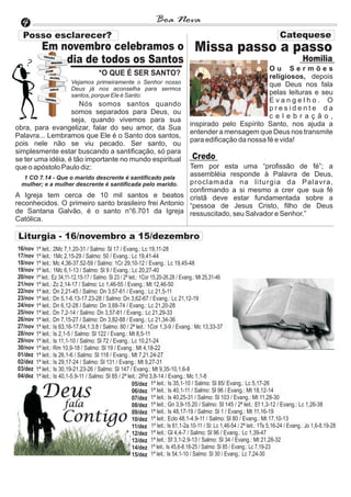 4                                                                 Boa Nova

           Em novembro celebramos o                                                    Missa passo a passo
               dia de todos os Santos                                                                                                        Homilia
                                                                                                               Ou Sermões
                                        *O QUE É SER SANTO?                                                    religiosos, depois
                          Vejamos primeiramente o Senhor nosso                                                 que Deus nos fala
                          Deus já nos aconselha para sermos
                          santos, porque Ele é Santo:                                                          pelas leituras e seu
                                                                                                               Evangelho. O
                      Nós somos santos quando
                                                                                                               presidente da
                   somos separados para Deus, ou
                                                                                                               celebração,
                   seja, quando vivemos para sua
                                                                                     inspirado pelo Espírito Santo, nos ajuda a
obra, para evangelizar, falar do seu amor, da Sua
                                                                                     entender a mensagem que Deus nos transmite
Palavra... Lembramos que Ele é o Santo dos santos,
                                                                                     para edificação da nossa fé e vida!
pois nele não se viu pecado. Ser santo, ou
simplesmente estar buscando a santificação, só para
se ter uma idéia, é tão importante no mundo espiritual                                Credo
que o apóstolo Paulo diz:                                 Tem por esta uma “profissão de fé”; a
   1 CO 7.14 - Que o marido descrente é santificado pela
                                                          assembléia responde à Palavra de Deus,
  mulher; e a mulher descrente é santificada pelo marido. proclamada na liturgia da Palavra,
                                                          confirmando a si mesmo a crer que sua fé
A Igreja tem cerca de 10 mil santos e beatos cristã deve estar fundamentada sobre a
reconhecidos. O primeiro santo brasileiro frei Antonio “pessoa de Jesus Cristo, filho de Deus
de Santana Galvão, é o santo n°6.701 da Igreja ressuscitado, seu Salvador e Senhor.”
Católica.

Liturgia - 16/novembro a 15/dezembro
16/nov   1ª leit.: 2Mc 7,1.20-31 / Salmo: Sl 17 / Evang.: Lc 19,11-28
17/nov   1ª leit.: 1Mc 2,15-29 / Salmo: 50 / Evang.: Lc 19,41-44
18/nov   1ª leit.: Mc 4,36-37.52-59 / Salmo: 1Cr 29,10-12 / Evang.: Lc 19,45-48
19/nov   1ª leit.: 1Mc 6,1-13 / Salmo: Sl 9 / Evang.: Lc 20,27-40
20/nov   1ª leit.: Ez 34,11-12.15-17 / Salmo: Sl 23 / 2ª leit.: 1Cor 15,20-26.28 / Evang.: Mt 25,31-46
21/nov   1ª leit.: Zc 2,14-17 / Salmo: Lc 1,46-55 / Evang.: Mt 12,46-50
22/nov   1ª leit.: Dn 2,21-45 / Salmo: Dn 3,57-61 / Evang.: Lc 21,5-11
23/nov   1ª leit.: Dn 5,1-6.13-17.23-28 / Salmo: Dn 3,62-67 / Evang.: Lc 21,12-19
24/nov   1ª leit.: Dn 6,12-28 / Salmo: Dn 3,68-74 / Evang.: Lc 21,20-28
25/nov   1ª leit.: Dn 7,2-14 / Salmo: Dn 3,57-81 / Evang.: Lc 21,29-33
26/nov   1ª leit.: Dn 7,15-27 / Salmo: Dn 3,82-88 / Evang.: Lc 21,34-36
27/nov   1ª leit.: Is 63,16-17.64,1.3.8 / Salmo: 80 / 2ª leit.: 1Cor 1,3-9 / Evang.: Mc 13,33-37
28/nov   1ª leit.: Is 2,1-5 / Salmo: Sl 122 / Evang.: Mt 8,5-11
29/nov   1ª leit.: Is 11,1-10 / Salmo: Sl 72 / Evang.: Lc 10,21-24
30/nov   1ª leit.: Rm 10,9-18 / Salmo: Sl 19 / Evang.: Mt 4,18-22
01/dez   1ª leit.: Is 26,1-6 / Salmo: Sl 118 / Evang.: Mt 7,21.24-27
02/dez   1ª leit.: Is 29,17-24 / Salmo: Sl 131 / Evang.: Mt 9,27-31
03/dez   1ª leit.: Is 30,19-21.23-26 / Salmo: Sl 147 / Evang.: Mt 9,35-10,1.6-8
04/dez   1ª leit.: Is 40,1-5.9-11 / Salmo: Sl 85 / 2ª leit.: 2Pd 3,8-14 / Evang.: Mc 1,1-8
                                                           05/dez 1ª leit.: Is 35,1-10 / Salmo: Sl 85/ Evang.: Lc 5,17-26
           Deus                                            06/dez 1ª leit.: Is 40,1-11 / Salmo: Sl 96 / Evang.: Mt 18,12-14
                                                           07/dez 1ª leit.: Is 40,25-31 / Salmo: Sl 103 / Evang.: Mt 11,28-30
                         fala                              08/dez 1ª leit.: Gn 3,9-15.20 / Salmo: Sl 145 / 2ª leit.: Ef 1,3-12 / Evang.: Lc 1,26-38

                     Contigo                               09/dez 1ª leit.: Is 48,17-19 / Salmo: Sl 1 / Evang.: Mt 11,16-19
                                                           10/dez 1ª leit.: Eclo 48,1-4.9-11 / Salmo: Sl 80 / Evang.: Mt 17,10-13
                                                           11/dez 1ª leit.: Is 61,1-2a.10-11 / Sl: Lc 1,46-54 / 2ª leit.: 1Ts 5,16-24 / Evang.: Jo 1,6-8.19-28
                                                           12/dez 1ª leit.: Gl 4,4-7 / Salmo: Sl 96 / Evang.: Lc 1,39-47
                                                           13/dez 1ª leit.: Sf 3,1-2.9-13 / Salmo: Sl 34 / Evang.: Mt 21,28-32
                                                           14/dez 1ª leit.: Is 45,6-8.18-25 / Salmo: Sl 85 / Evang.: Lc 7,19-23
                                                           15/dez 1ª leit.: Is 54,1-10 / Salmo: Sl 30 / Evang.: Lc 7,24-30
 