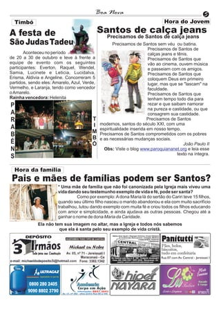 Boa Nova                                                  5
  Timbó

A festa de                                    Santos de calça jeans
                                                 Precisamos de Santos de calça jeans
São Judas Tadeu                                      Precisamos de Santos sem véu ou batina.
                                                                       Precisamos de Santos de
        Aconteceu no período                                           calças jeans e tênis.
de 20 a 30 de outubro e teve à frente a                                Precisamos de Santos que
equipe de evento com os seguintes                                      vão ao cinema, ouvem música
participantes: Everton, Raquel, Wendel,                                e passeiam com os amigos.
Samia, Lucinete e Leticia, Lucidalva,                                  Precisamos de Santos que
Erisma, Aldivia e Angeline. Concorreram 5                              coloquem Deus em primeiro
partidos, sendo eles: Amarelo, Azul, Verde,                            lugar, mas que se "lascam" na
Vermelho, e Laranja, tendo como vencedor                               faculdade.
o Amarelo.                                                             Precisamos de Santos que
Rainha vencedora: Helenita                                             tenham tempo todo dia para
P                                                                      rezar e que saibam namorar
                                                                       na pureza e castidade, ou que
A                                                                      consagrem sua castidade.
R                                        T                             Precisamos de Santos
                                         I    modernos, santos do século XXI, com uma
A                                             espiritualidade inserida em nosso tempo.
                                         M
B                                        B
                                              Precisamos de Santos comprometidos com os pobres
                                              e as necessárias mudanças sociais.
É                                        Ó                                               João Paulo II
N                                               Obs: Viste o blog www.paroquiananet.org e leia esse
                                                                                      texto na íntegra.
S

  Hora da família
 Pais e mães de famílias podem ser Santos?
                        * Uma mãe de família que não foi canonizada pela Igreja mais viveu uma
                        vida dando seu testemunho exemplo de vida e fé, pode ser santa?
                                 Como por exemplo: A dona Maria lá do sertão do Cariri teve 15 filhos,
                        quando seu último filho nasceu o marido abandonou e ela com muito sacrifício
                        trabalhou, lutou dando exemplo com muita fé e criou todos os filhos educando
                        com amor e simplicidade, e ainda ajudava as outras pessoas. Chegou até a
                        ganhar o nome de dona Maria da Caridade.
              Ela não tem sua imagem no altar, mas a Igreja e todos nós sabemos
                        que ela é santa pelo seu exemplo de vida cristã.
 