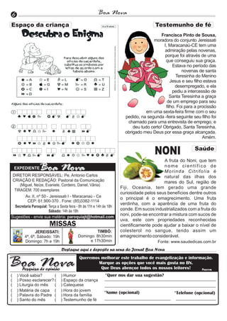 6                                                        Boa Nova

                                                                                            Francisca Pinto de Sousa,
                                                                                       moradora do conjunto Jereissati
                                                                                             I, Maracanaú-CE tem uma
                                                                                              admiração pelas novenas,
                                                                                              porque foi através de uma
                                                                                              que conseguiu sua graça.
                                                                                                  Estava no período das
                                                                                                       novenas de santa
                                                                                                    Teresinha do Menino
                                                                                                 Jesus e seu filho estava
                                                                                                    desempregado, e ela
                                                                                                  pediu a intercessão de
                                                                                                 Santa Teresinha a graça
                                                                                               de um emprego para seu
                                                                                              filho. Foi para a procissão
                                                                                    em uma sexta-feira firme com o seu
                                                                         pedido, na segunda -feira seguinte seu filho foi
                                                                          chamado para uma entrevista de emprego, e
                                                                             deu tudo certo! Obrigado, Santa Teresinha,
                                                                         obrigado meu Deus por essa graça alcançada.
                                                                                                                  Amém.


                                                                                        NONI                 Saúde

                                                                                            A fruta do Noni, que tem
    EXPEDIENTE
                                                                                            nome científico de
                                                                                            Morinda Citrifolia é
 DIRETOR RESPONSÁVEL: Pe. Antonio Carlos                                                    natural das ilhas dos
 CRIAÇÃO E REDAÇÃO: Pastoral da Comunicação                                                 mares do Sul, região de
     (Miguel, Neíze, Evaniele, Cordeiro, Daniel, Vânia)
                                                                       Fiji, Oceania, tem gerado uma grande
  TIRAGEM: 700 exemplares
                                                                       curiosidade pelos seus benefícios dentre outros
        Av. II, nº 50 - Jereissati I - Maracanaú - Ce                  o principal é o emagrecimento. Uma fruta
          CEP: 61.900-370 . Fone: (85)3382-1114
                                                                       verdinha, com a aparência de uma fruta do
  Secretaria Paroquial: Terça a Sexta feira - 8h às 11h e 14h às 18h
                        Sábado: 14h às 18h                             conde. Em sucos industrializados com a fruta do
                                                                       noni, pode-se encontrar a mistura com sucos de
Sugestões - envie sua matéria: paroquiajt@hotmail.com
                                                                       uva, este com propriedades reconhecidas
                         MISSAS                                        cientificamente pode ajudar a baixar o nível de
               JEREISSATI:                            TIMBÓ:           colesterol no sangue, tendo assim um
         4ª, 6ª, Sábado: 19h                Domingo: 8h30min           emagrecimento considerável.
         Domingo: 7h e 19h                       e 17h30min                               Fonte: www.saudedicas.com.br
                                 Destaque aqui e deposite na urna do Jornal Boa Nova
                                             Queremos melhorar este trabalho de evangelização e informação.
                                                     Marque as opções que você mais gosta no BN.
       Pesquisa de opinião                            Que Deus abençoe todos os nossos leitores!      Pascom

(    ) Você sabia?       (      ) Humor                       *Quer nos dar sua sugestão?
(    ) Posso esclarecer? (      ) Espaço da criança
(    ) Liturgia do mês   (      ) Catequese
(    ) Matéria de capa (        ) Hora do jovem
                                                             *Nome (opcional)                     *Telefone (opcional)
(    ) Palavra do Padre (       ) Hora da família
(    ) Santo do mês      (      ) Testemunho de fé
 