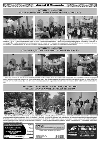 3

Nove dias dedicados a Nossa Senhora Aparecida: do dia 03 a 11 de outubro nos reunimos na Igreja São José para rezarmos com alegria e bendizer a Virgem
Aparecida e no dia 12 participamos da Santa Missa em louvor a Nossa Senhora Aparecida. E Agora, com o coração mais fortalecido, continuemos a viver sua fé
com alegria! Que o brilho das estrelas nos conduza, e sempre nos encante com a grandeza da vida e a beleza de Deus!...E até que nos encontremos de novo,
que sintamos a presença amorosa de Deus, e que Ele nos guarde na palma de suas mãos e nos conduza no caminho da paz!

Legenda: Rita de Cássia G. Almeida – Pastoral Familiar

ACONTECEU NA MATRIZ
NOVENA E MISSA EM LOUVOR A NOSSA SENHORA APARECIDA

Missa em Louvor aos 16 anos do Grupo de Oração presidida por Pe. Luizinho, dia 23 de outubro as 20h na Igreja São José...Parabéns a todos da equipe pela
alegria, felicidade, superação passados ao longo desses anos. Que a Mãe Maria possa estar sempre ao nosso lado intercedendo a Deus por todos nós, e nos
cobrindo com seu manto protetor. Que essa obra possa crescer a cada dia mais, segundo a vontade de nosso Senhor Jesus Cristo - a Ele toda Honra e toda Glória
!!!!!!

Legenda: Rita de Cássia G. Almeida – Pastoral Familiar

ACONTECEU NA MATRIZ
COMEMORAÇÃO DOS 16 ANOS DO GRUPO DE ADORAÇÃO

Nos dias 05 e 06 de outubro, foi realizada na comunidade do Biriça do Valado, a festa em louvor a Nossa Senhora Aparecida. No sábado se deu início com a
celebração e logo em seguida a parte festiva; no domingo, a festa teve início com a Cavalhada, que atrai pessoas de toda região para participar e em seguida as
festividades, com leilão, músicas e os tradicionais comes e bebes. No dia 12 de outubro, encerrando as homenagens a nossa padroeira, foi celebrada a Santa
Missa, com a participação das crianças da catequese que fizeram a coroação de Nossa Senhora Aparecida. A todos que participaram e colaboraram, nosso muito
obrigado! Que Deus os abençoe!

ODONTOLOGIA ESPECIALIZADA
Dr. Carlos Eduardo Falleiros
CRO 22762

Dr. Felipe M. C. V. Falleiros

Implante
Prótese
Ortodontia

CACOCI

CONSULTORIA E EMPREENDIMENTOS DE IMÓVEIS LTDA.
CRECI 6.414-J

www.cacociimoveis.com.br

COMPRA - VENDA - INCORPORAÇÃO DE IMÓVEIS

Especialista em Implantodontia

CRO 76451

R. Octaviano Machado, 26
Santa Luzia

4034-0522

Clínica Geral
Cirurgia

ALAMEDA POLÔNIA, 34
BRAGANÇA PAULISTA - SP
CEP 12916-160

TEL.: (11) 4034-0543
FAX: (11) 4032-0044
CEL.: (11) 9989-1887

Legenda: Ilze Cavallaro Bertin – PASCOM

ACONTECEU NA COMUNIDADE DO BIRIÇA DO VALADO
FESTA EM LOUVOR A NOSSA SENHORA APARECIDA

 