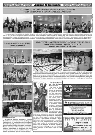 4

Legenda: Norma Regina de Lima – PASCOM

ACONTECEU NA COMUNIDADE DO BIRIÇA DO CAMPINHO
FESTA EM LOUVOR A NOSSA SENHORA APARECIDA

Por mais um ano a Comunidade do Biriçá do Campinho pode prestar sua homenagem à Nossa Senhora Aparecida, padroeira da comunidade. Aconteceu nos
dias 12, 19 e 20 de outubro. No dia 12 houve a procissão, santa missa e nos final a coroação da Imagem de N. Sra. Aparecida feita por moradores do bairro e
participação das crianças de toda a catequese. Foi um momento de muita emoção para todos. Nos dias 19 e 20 houve a quermesse no pátio da igreja. Agradecemos a todos que colaboraram e participaram com amor, agradecendo a Nossa Senhora as graças que por vossa intercessão recebemos de seu Filho Jesus.

ACONTECEU NA COMUNIDADE CHÁCARAS FERNÃO DIAS
CONCRETAGEM DA LAJE DA CAPELA DE
NOSSA SENHORA DE FÁTIMA
Legenda: Ligia V. Spina – Grupo Jovens IGNIS

PRIMEIRA EUCARISTIA NAS
COMUNIDADES

Biriça do Campinho

O SONHO CONTINUA... Aconteceu, no dia, 10 de outubro, a concretagem da laje do salão que será a
base da igreja de Nossa Senhora de Fátima, localizada no bairro Chácaras Fernão Dias. Foi mais uma etapa de um sonho que se iniciou em 2009, com a compra do terreno. Gostaríamos de agradecer a todos que
colaboraram de uma forma direta ou indiretamente para que esse sonho se tornasse realizado. Que Nossa
Senhora de Fátima abençoe a todos dando saúde e força para continuarmos a missão que nos foi confiada

Legenda: Norma Regina de Lima - PASCOM - Foto Rondin

Biriça do Campinho

Portal São Marcelo

Chácara Fernão Dias
No mês de setembro aconteceu a Primeira
Eucaristia nas comunidades rurais do Biriçá do
Campinho (dia 15), São Marcelo (dia 22) e Chácaras
Fernão Dias (dia 28), quando as crianças receberam
a Eucaristia pela primeira vez na sua comunidade.
Foram momentos muito bonitos, e tivemos a
presença dos familiares na santa missa. Que Deus
abençoe todas as crianças e adolescentes, e que
sempre as conservem perto do coração de Jesus.

Dia 30 de Novembro – Dia de Santo
André Apóstolo
De início foi discípulo de João Batista
até que se aproximou
do Cordeiro de Deus e
com São João, começou a segui-lo, por isso
André é reconhecido
pela Liturgia como o
“protocleto”, ou seja, o
primeiro chamado: “Primeiro a escutar o apelo, ao Mestre, Pedro
conduzes; possamos
ao céu chegar, guiados
por tuas luzes!”Santo
André se expressa no
Evangelho como “ponte do Salvador”, porque
é ele que se colocou entre seu irmão Simão Pedro
e Jesus; entre o menino do milagre da multiplicação
dos pães e Cristo; e, por fim, entre os gentios (gregos) e Jesus Cristo.Apóstolo da coragem e alegria,
Santo André, testemunhou Jesus com o seu próprio
sangue, já que foi martirizado numa cruz em forma
de X, a qual recebeu do santo este elogio: “Salve
Santa Cruz, tão desejada, tão amada. Tira-me do
meio dos homens e entrega-me ao meu Mestre e
Senhor, para que eu de ti receba o que por ti me
salvou!”

 