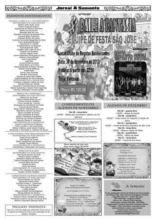 8
DIZIMISTAS ANIVERSARIANTES
MATRIZ e CAPELA N. S. DO BOM PARTO
aniversário de nascimento
Adalmir Elias Duaik Júnior
Antonio Augusto Queiroz
Apparecida de Oliveira Leite Silva
Beatriz de Souza Dini
Benedito Abel de Lima
Benedito Francisco de Almeida Filho
Carolina Miglio Cassimiro
Cidivaldo Bueno de Godoy
Cristiane Fernandes Magalhães da Silva
Darcy Aparecida Bressani
Denise Dini N. Tavella
Elisabete Muner de Azevedo
EliseuAparecido Gallo
Geraldo José Lopes da Silva
Geraldo Luiz de Abreu
Jandira Volpato Pister
Janice Aparecida Domingues da Silva
Jeferson Flávio Mengali
José Fonte Basso
José Nani
Junara Pereira Andrade
Letícia Maria Leme Silva
Maria Aparecida de Araújo Yamada
Nivaldo Vicente Battazza
Odete Pallis
Osmar José Vicchiatti
Ronaldo José Garcia
Simone de Jesus Dias Sabião
Virgília Elisabete de Souza Moraes
aniversário de CASAMENTO
Cristiane e Agnaldo Feitosa da Silva
Denise e Maurício Tavella
Filomena e Cidivaldo Bueno de Godoy
Márcia Aparecida e Josemir Silva Fagundes
Simone e Wellington Ricardo Sabião
BIRIÇA DO CAMPINHO
aniversário de nascimento
Adelino Ap. de Souza
Adelina Pereira Nobre da Luz
Antonia Pereira Cavallaro
Cinira Lourdes Ap. Favaron
Elizangela de Carvalho M. do Prado
Luzia de Souza Pereira
Maria Inês M. Nascimento do Prado
Marcelino Cypriano de Souza
Mauro Donizete de Souza
Nair Gonçalves de Araujo
Nelson Gonçalves Evangelista
Sonia Ap. de Oliveira Cavallaro
Valquíria Oliveira S. Delchiaro
aniversário de casamento
Aurora e José Antonio Fontanive
Cinira Lourdes e Luis Carlos Alves
Márcia Cristina e José Cláudio Favaron
Silvana Ap. e Romualdo S. Cypriano de Souza
COMUNIDADE CHÁCARAS FERNÃO DIAS
aniversário de nascimento
Deyse Pereira Martins
José Weyne de Souza
Maria Josefa Alves dos Santos
Noelita Pereira Martins
aniversário de CASAMENTO
Carlota Mauri e Matusalém de Oliveira
BIRIÇA DO VALADO
aniversário de nascimento
Ana Paula Vecchini da Silva
Antonio Sergio Cavallaro
Benedito Ezequiel de Oliveira
Fátima Elisangela Assis dos Santos
Leonice Maria de Souza
Vergília da Silva
Vinicio de Souza
aniversário de CASAMENto
Fátima e Éric Henrique da Silva Oliveira
Suzete e André Cavallaro
COMUNIDADE SAGRADA FAMÍLIA
aniversário de nascimento
Antonia Martins de Oliveira
Aparecido Antonio Alves
Geralda Gomes C. Casenaves
Guilherme Cierro Mendes
Joicy Albino as Silva
Lucélia Silveira
Márcia Almeida Rocha Bragança
Renato Martins de Oliveira
aniversário de CASAMENTo
Antonia e Paulo Donizete de Oliveira
Fernanda e Antonio Carlos Correia da Silva
Tatiane e Rosivaldo Barbosa Nunes

PREZADO DIZIMISTA
Caso seu nome não esteja aqui relacionado, favor procurar
um agente da Pastoral do Dízimo para atualização de seu
cadastro. Obrigado!

complemento da
AGENDA DE novembro
Dia 26 – terça-feira
- 20h00’ – Missa pelo aniversário natalício do Pe.
Jeferson

AGENDA DE DEZEMBRO
Dia 04 – quarta-feira
- 15h00’ – Missa da Saúde
Dia 06 – sexta-feira
- 20h00’ – missa votiva do Sagrado Coração de
Jesus
Dia 19 – quinta-feira
- 20h00’ – missa da Novena Perpétua de São José
Dia 24 – terça-feira
- 20h00’ – Missa a Vigília de Natal
Dia 25 – quarta-feira
- 20h00’ – Missa de Natal
Dia 31 – terça-feira
- 20h00’ – missa de Ano Novo

 