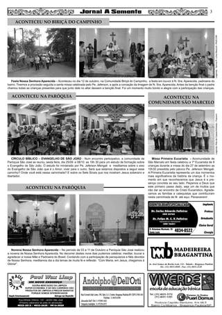 Missa Primeira Eucaristia - Acomunidade de
São Marcelo em festa celebrou a 1ª Eucaristia de 8
crianças durante a missa do dia 27 de setembro as
10h30 presidida pelo pároco Pe. Jeferson Mengali.
A Primeira Eucaristia representa um dos momentos
mais significativos da história da criança. É o mo-
mento em que reconhecemos que Jesus é a pre-
sença concreta ao seu lado. Peçamos a Deus que
este primeiro passo dado, seja um de muitos que
irão dar ao encontro de Cristo Eucarístico. Agrade-
cemos as famílias e catequistas que contribuíram
nesta caminhada de fé até aqui. Perseverem!
Festa Nossa Senhora Aparecida – Aconteceu no dia 12 de outubro, na Comunidade Biriçá do Campinho, a festa em louvor à N. Sra. Aparecida, padroeira do
bairro. Tivemos a procissão seguida a santa missa celebrada pelo Pe. Jeferson, e após a coroação da Imagem de N. Sra. Aparecida. Antes da benção final o padre
chamou todas as crianças presentes para que junto dele no altar dessem a benção final. Foi um momento muito bonito e alegre com a participação das crianças.
CÍRCULO BÍBLICO – EVANGELHO DE SÃO JOÃO - Num encontro participativo, a comunidade da
Paróquia São José se reuniu, sexta feira, dia 25/09 e 08/10 as 19h 30 para um estudo de formação sobre
o Evangelho de São João. O estudo foi ministrado por Pe. Jeferson Mengali e meditamos sobre o eixo
do Evangelho de São João que é o Amor, viver para o outro. Será que estamos dispostos a seguir esse
caminho? Onde você está nessa caminhada? E sobre os Sete Sinais que nos mostram Jesus soberano e
libertador.
Novena Nossa Senhora Aparecida – No período de 03 a 11 de Outubro a Paróquia São José realizou
a novena de Nossa Senhora Aparecida. No decorrer destes nove dias pudemos celebrar, meditar, louvar e
agradecer a nossa Mãe e Padroeira do Brasil. Contando com a participação de paroquianos e fiéis devotos
de Nossa Senhora, meditamos dia a dia temas de muita fé e reflexão “Com Maria, em Jesus, chegamos à
Glória!”.
3
ACONTECEU NA
COMUNIDADE SÃO MARCELO
Legenda:NormaR.LimaMazochi-PASCOMLegenda:RitadeCassiaAlmeida-Pascom
MADEIREIRA
BRAGANTINA
Av. José Gomes da Rocha Leal, 134 - Taboão - Bragança Paulista
Tel.: (11) 4033-4048 - Fax: (11) 4033-2328
Paul Wax LimpPaul Wax Limp
AGORA MERCADÃO DA LIMPEZA
SUPER ECONOMIA, E NO SEU CARRINHO VÃO
PRODUTOS DE LIMPEZA A PREÇOS BARATOS
PORQUE SOMOS DIFERENCIADOS
Amplo Estacionamento Entrega em Domicílio
Rua Alfredo Ortenzi, 133 - Jardim São José
(Próximo cabeceira da pista do aeroclube)
4032-3815 / 4033-2638 / 9916-5020
EM NOVO ENDEREÇO
Dr. Carlos Eduardo Falleiros
Dr. Felipe M. C. V. Falleiros
CRO 22762
CRO 76451
Implante
Prótese
Ortodontia
Clínica Geral
Cirurgia
R. Octaviano Machado, 26
Santa Luzia 4034-0522
ODONTOLOGIA ESPECIALIZADAODONTOLOGIA ESPECIALIZADA
Especialista em Implantodontia
ACONTECEU NO BIRIÇÁ DO CAMPINHO
ACONTECEU NA PARÓQUIA
ACONTECEU NA PARÓQUIA
 