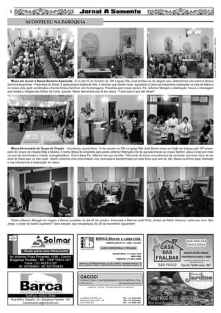 44
COMPRA - VENDA - INCORPORAÇÃO DE IMÓVEIS
ALAMEDA POLÔNIA, 34
BRAGANÇA PAULISTA - SP
CEP 12916-160
TEL.: (11) 4034-0543
FAX: (11) 4032-0044
CEL.: (11) 9989-1887
CACOCI
CONSULTORIA E EMPREENDIMENTOS DE IMÓVEIS LTDA.
CRECI 6.414-J www.cacociimoveis.com.br
Rua Arthur Siqueira, 29 - Bragança Paulista - SP
mecanicabarca@hotmail.com
Tel/Fax: 4033-3684
blocos e lajes. ltda.
BIRIÇÁ Blocos e Lajes Ltda.
IRMÃOS BARLETTA - CREA - 0372392
ESCRITÓRIO: (11) 4035-1878
9989-3388
FÁBRICA: (11) 4031-8295
Depósito: AV. DOS IMIGRANTES 4289 - JD. SÃO LOURENÇO - BRAGANÇA PAULISTA - SP
Matriz: SÍTIO SÃO CLEMENTE - BAIRRO BIRIÇÁ DO VALADO - BRAGANÇA PAULISTA - SP
LAJES CONVENCIONAL E TRELIÇADA
Missa em louvor a Nossa Senhora Aparecida - E no dia 12 de Outubro às 12h a Igreja São José encheu-se de alegria para celebrarmos e louvarmos Nossa
Senhora Aparecida – Padroeira do Brasil. A igreja estava lotada de fiéis e devotos que vieram rezar, agradecer a Deus as maravilhas realizadas na vida de Maria e
na nossa vida, pedir as bênçãos e honrar Nossa Senhora com homenagens. Presidida pelo nosso pároco, Pe. Jeferson Mengali a celebração trouxe a mensagem
que retrata o milagre das bodas de Caná, quando Maria demonstra sua fé em Jesus. “Fazei tudo o que ele disser!”
Missa Aniversário do Grupo de Oração – Aconteceu, quarta feira, 14 de outubro às 20h na Igreja São José Santa missa em Ação de Graças pelo 18º aniver-
sário do Grupo de Oração Mãe e Mestra. A Santa Missa foi presidida pelo padre Jeferson Mengali e foi de agradecimento ao nosso Senhor Jesus Cristo por mais
um ano de caminhada e missão evangelizadora. Como disse Pe. Jeferson em sua homilia: “ Momento de tomar consciência e de caminhar sozinhos. Hora de ser
sinal de Deus aqui na São José”. Assim veremos uma comunidade viva, renovada e transformada por esta força que vem do alto. Basta ouvirmos esse chamado
e nos colocarmos à disposição de Jesus.
Padre Jeferson Mengali em viagem a Roma concedeu no dia 20 de outubro entrevista a Silvonei José Protz, diretor da Rádio Vaticano, sobre seu livro “São
Jorge, o poder do Santo Guerreiro“! Será lançado aqui na paróquia dia 26 de novembro! Aguardem!
ACONTECEU NA PARÓQUIA
Legenda:RitadeCassiaAlmeida-Pascom
 