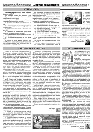 5
E se tratássemos a Bíblia como tratamos
o nosso celular?
Uma agenda de números para ter sempre à mão
O que aconteceria se nós tratássemos a Bíblia
como tratamos nosso celular?
Se carregássemos a Bíblia em nossa bolsa, mo-
chila, pendurada no cinto ou no bolso?
Se déssemos uma olhada nela várias vezes ao
dia?
Se a usássemos para enviar mensagens para os
nossos amigos?
Se a tratássemos como se não pudéssemos viver
sem ela?
Se a déssemos de presente aos nossos filhos,
para estar sempre em contato com eles?
Se a levássemos nas viagens, para usar em caso
de emergências?
Se a abríssemos imediatamente em caso de pe-
rigo?
Ao contrário do celular, a Bíblia nunca fica sem
sinal. Podemos nos conectar para estar em contato
com Deus em qualquer lugar (inclusive no pico de
uma montanha ou em alto-mar).
Não precisamos nos preocupar com a falta de
crédito, porque Jesus já pagou para sempre a recar-
ga e o crédito é ilimitado.
Melhor ainda: a comunicação nunca se interrom-
pe e a bateria está carregada para a vida inteira.
Ah, só existe um modelo, ele se atualiza sozinho,
nunca sai de moda e é sempre perfeito.
Números para discar em caso de necessidade:
• Se você está triste, João 14
• Se as pessoas falam mal de você, Salmo 27
• Se você está nervoso ou estressado, Salmo 51
• Se está preocupado, Mateus 6,19-24
• Se está em perigo, Salmo 63
• Se precisa fortalecer a sua fé, Hebreus 11
• Se você se sente sozinho e tem medo, Salmo
22
• Se você é duro e crítico, 1 Coríntios 13
• Para conhecer o segredo da felicidade, Colos-
senses 3, 12-17
• Se você se sente triste e abandonado, Roma-
nos 8, 31-39
• Se precisa de paz e descanso, Mateus 11, 25-30
• Se o mundo parece maior que Deus, Salmo 90
Anote es-
tes números
na agenda
(pode ser in-
clusive a do
celular!), por-
que podem
ser muito
úteis em al-
guns momentos da sua vida.
Há momentos nos quais é melhor ter um núme-
ro bíblico (para encontrar a ajuda de Deus) que ter
um número de telefone (para encontrar a ajuda das
pessoas).
Você é especial para Deus, nunca se canse de
buscá-lo.
Retirado de: http://pt.aleteia.org/2014/01/23/e-se-tra-
tassemos-a-biblia-como-tratamos-o-nosso-celular/
Maynara Furquim
Grupo de Jovens IGNIS
Estamos no ano 2070 e acabo de completar os
50 anos, mas a minha aparência é de alguém de 85.
Tenho sérios problemas renais porque bebo pouca
água. Creio que me resta pouco tempo. Hoje sou
uma das pessoas mais idosas nesta sociedade.
Recordo quando tinha 5 anos. Tudo era muito di-
ferente. Havia muitas árvores nos parques, as casas
tinham bonitos jardins e eu podia desfrutar de um
banho de chuveiro por cerca de uma hora.
Agora usamos toalhas em azeite mineral para
limpar a pele. Antes todas as mulheres mostravam
a sua formosa cabeleira. Agora devemos raspar a
cabeça para mantê-la limpa sem água.
Antes o meu pai lavava o carro com a água que
saía de uma mangueira. Hoje os meninos não acre-
ditam que a água se utilizava dessa forma. Recordo
que havia muitos anúncios que diziam CUIDE DA
ÁGUA, só que ninguém lhes ligava; pensávamos
que a água jamais podia terminar.
Agora, todos os rios, barragens, lagoas e man-
tos aquíferos estão irreversivelmente contaminados
ou esgotados. Antes a quantidade de água indicada
como ideal para beber era oito copos por dia por
pessoa adulta. Hoje só posso beber meio copo.
A roupa é descartável, o que aumenta grande-
mente a quantidade de lixo; tivemos que voltar a
usar os poços sépticos (fossas) como no século pas-
sado porque as redes de esgotos não se usam por
falta de água.
A aparência da população é horrorosa; corpos
desfalecidos, enrugados pela desidratação, cheios
de chagas na pele pelos raios ultravioletas, já que
não temos a capa de ozônio que os filtrava na at-
mosfera. Imensos desertos constituem a paisagem
que nos rodeia por todos os lados. As infecções gas-
trointestinais, enfermidades da pele e das vias uriná-
rias são as principais causas de morte.
A indústria está paralisada e o desemprego é dra-
mático. As fábricas dessalinizadoras são a principal
fonte de emprego e pagam-te com água potável em
vez de salário.
Os assaltos por um galão de água são comuns
nas ruas desertas. A comida é 80% sintética. Pela
ressequidade da pele uma jovem de 20 anos parece
como se tivesse 40.
Os cientistas investigam, mas não há solução
possível. Não se pode fabricar água. O oxigênio
também está degradado por falta de árvores o que
diminuiu o coeficiente intelectual das novas gera-
ções. Alterou-se a morfologia dos espermatozoides
de muitos indivíduos, como consequência há muitos
meninos com insuficiências, mutações e deforma-
ções.
O governo já nos cobra pelo ar que respiramos:
137m3 por dia por habitante adulto. As pessoas que
não pode pagar são retiradas das “zonas ventila-
das”, que estão dotadas de gigantescos pulmões
mecânicos que funcionam com energia solar, não
são de boa qualidade mas pode-se respirar, a idade
média é de 35 anos.
Em alguns países existem manchas de vegeta-
ção com o seu respectivo rio que é fortemente vi-
giado pelo exército. A água é agora um tesouro mui-
to cobiçado, mais do que o ouro ou os diamantes.
Aqui já não há árvores porque quase nunca chove,
e quando chega a registrar-se uma precipitação, é
de chuva ácida; as estações do ano têm sido seve-
ramente transformadas pelos testes atômicos e da
indústria contaminante do século XX. Advertia-se
que havia que cuidar o meio ambiente e ninguém
fez caso. Quando a minha filha me pede que lhe fale
de quando era jovem descrevo o bonito que eram os
bosques, a chuva, as flores, do agradável que era
tomar banho e poder pescar nos rios e barragens,
beber toda a água que quisesse, o quão saudável
que as pessoas eram.
Ela pergunta-me: “Papai, porque acabou a água?”
Então, sinto um nó na garganta; não posso deixar de
sentir-me culpado, porque pertenço à geração que
destruiu o meio ambiente ou simplesmente não to-
mamos em conta tantos avisos. Agora os nossos fi-
lhos pagam um preço alto e sinceramente creio que
a vida na Terra já não será possível dentro de muito
pouco tempo, porque a destruição do meio ambiente
chegou a um ponto irreversível.
Como gostaria de voltar atrás e fazer com que
toda a humanidade compreendesse isto quando ain-
da podíamos fazer alguma coisa para salvar o nosso
Planeta Terra!
Extraído da revista biográfica “Crónicas de los Tiem-
pos”
Inez Abreu
Pastoral Familiar
O dia da Madrinha é come-
morado anualmente em 25 de
novembro. Essa data home-
nageia a figura materna que
é considerada como uma se-
gunda mãe.
A figura da madrinha está
presente em quase todas as
culturas do mundo, e em vá-
rias religiões, sempre ligada à família com o compro-
misso de: ajudar os pais a proteger e educar na fé
os afilhados(as). Existe também o compromisso das
madrinhas serem responsáveis em cuidar da crian-
ça caso aconteça algo mais sério com os pais.
No Brasil, as madrinhas costumam receber apeli-
dos carinhosos de seus afilhados(as), como “dinda”,
“dindinha” ou “mãezinha”.
Na igreja primitiva, a vida cristã era muito difícil
e incerta. Havia muitas perseguições aos cristãos,
as guerras eram constantes e muitos morriam muito
jovens. Com isso acontecia que, com a morte dos
pais, as crianças que eram batizadas poderiam ficar
aos cuidados de famílias pagãs. Para evitar isso a
Igreja passou a adotar padrinhos também batizados
para assumirem o papel dos pais na formação espi-
ritual da criança.
Por isso a madrinha deve ser escolhida baseada
em sua formação e fé cristã, não somente por sta-
tus ou interesse material, ou apenas por amizade.
A madrinha deve acompanhar todo o crescimento
espiritual de seu afilhado (a), dando sempre aten-
ção e carinho e, se for preciso até cobrar de seu
afilhado(a) a participação na igreja.
A igreja oferece aos pais e padrinhos uma for-
mação e preparação para o sacramento do batismo.
Nesse momento todos podem tirar suas dúvidas e
confirmarem realmente se querem assumir essa
responsabilidade.
Algumas coisas que a madrinha pode e deve
fazer por ser afilhado(a): rezar sempre por ele(a),
cultivar uma boa amizade, lembrar sempre da data
de nascimento e data do batismo, quando em idade
adequada deve incentiva-lo(a) a matricular-se na ca-
tequese para receber outros sacramentos, participar
juntos das celebrações na igreja, providenciar que
tenha uma bíblia e que faça leitura e estudo dela, e
sempre que possível falar de Jesus com ele (a). E é
claro que o afilhado ou afilhada deve tratar sempre
com respeito e carinho e também fazer algo por sua
madrinha, afinal de contas ela aceitou com carinho
e amor ser sua segunda mãe.
Que todas as madrinhas se sintam abençoadas e
amadas em seu dia, e que possam sempre estar ao
lado de seu afilhado(a).
“Ser madrinha é ser mãe do coração, mãe esco-
lhida para proteger e amar!
Norma R. Lima Mazochi
PASCOM
COLUNA JOVEM
CARTA ESCRITA NO ANO 2070 DIA DA MADRINHA
 