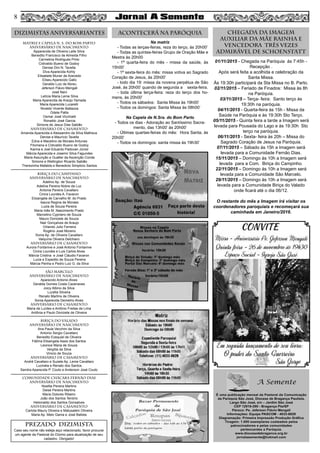 MATRIZ e CAPELA N. S. DO BOM PARTO
aniversário de nascimento
Apparecida de Oliveira Leite Silva
Benedito Francisco de Almeida Filho
Carmelina Rodrigues Pinto
Cidivaldo Bueno de Godoy
Denise Dini N. Tavella
Diva Aparecida Kohly
Elisabete Muner de Azevedo
Eliseu Aparecido Gallo
Geraldo Luiz de Abreu
Jeferson Flávio Mengali
José Nani
Letícia Maria Leme Silva
Maria Aparecida de Araújo Yamada
Maria Aparecida Lucarelli
Nivaldo Vicente Battazza
Odete Pallis
Osmar José Vicchiatti
Ronaldo José Garcia
Simone de Jesus Dias Sabião
aniversário de CASAMENTO
Amanda Aparecida e Alessandro da Silva Matheus
Denise e Maurício Tavella
Edna e Macelino de Moraes Antunes
Filomena e Cidivaldo Bueno de Godoy
Karina e Joel Eduardo Padovan Júnior
Márcia Aparecida e Josemir Silva Fagundes
Maria Assunção e Gualter da Ascenção Conde
Simone e Wellington Ricardo Sabião
Therezinha Mafalda e Benedicto Simplicio Santos
BIRIÇA DO CAMPINHO
aniversário de nascimento
Adelino Ap. de Souza
Adelina Pereira Nobre da Luz
Antonia Pereira Cavallaro
Cinira Lourdes A. Favaron
Elizangela de Carvalho M. do Prado
Isaura Regina de Moraes
Luzia de Souza Pereira
Maria Inês M. Nascimento Prado
Marcelino Cypriano de Souza
Mauro Donizete de Souza
Nair Gonçalves de Araujo
Orlando Julio Ferreira
Rogério José Moreno
Sonia Ap. de Oliveira Cavallaro
Valquíria Oliveira Delchiaro
aniversário de casamento
Aurora Fontanive e José Antonio Fontanive
Cinira Lourdes e Luis Carlos Alves
Márcia Cristina e José Cláudio Favaron
Lucia e Expedito de Souza Pereira
Márcia Penha e Pedro Luiz G. da Silva
SÃO MARCELO
aniversário de nascimento
Aparecido Antonio Alves
Geralda Gomes Costa Cazenaves
Joicy Albino da Silva
Lucélia Silveira
Renato Martins de Oliveira
Sonia Aparecida Demetrio Alves
aniversário de CASAMENTO
Maria de Lurdes e Antônio Freitas de Lima
Antônia e Paulo Donizete de Oliveira
BIRIÇA DO VALADO
aniversário de nascimento
Ana Paula Vecchini da Silva
Antonio Sergio Cavallaro
Benedito Ezequiel de Oliveira
Fátima Elisangela Assis dos Santos
Leonice Maria de Souza
Vergília da Silva
Vinicio de Souza
aniversário de casamento
André Cavallaro e Suzete Ap. Leme Cavallaro
Lucinéia e Renato dos Santos
Sandra Aparecida P. Couto e Anderson José Couto
COMUNIDADE CHÁCARA FERNÃO DIAS
aniversário de nascimento
Noelita Pereira Martins
Deise Pereira Martins
Maria Dolores Ribeiro
João dos Santos Tenório
Helionaldo dos Santos Gonsalves
aniversário de casamento
Carlota Maury Oliveira e Matusalém Oliveira
Maria Ap. Melo Gama e José Batista
DIZIMISTAS ANIVERSARIANTES ACONTECERÁ NA PARÓQUIA Chegada da Imagem
Auxiliar da Mãe Rainha e
Vencedora Três Vezes
Admirável de Schoenstatt
PREZADO DIZIMISTA
Caso seu nome não esteja aqui relacionado, favor procurar
um agente da Pastoral do Dízimo para atualização de seu
cadastro. Obrigado!
8
Na matriz
- Todas as terças-feiras, reza do terço, às 20h00’
- Todas as quintas-feiras Grupo de Oração Mãe e
Mestra às 20h00
- 1ª quarta-feira do mês - missa da saúde, às
15h00’
- 1ª sexta-feira do mês: missa votiva ao Sagrado
Coração de Jesus, às 20h00’
- todo dia 19: missa da novena perpétua de São
José, às 20h00’ quando de segunda a sexta-feira.
- toda última terça-feira: reza do terço dos ho-
mens, às 20h00’
- Todos os sábados: Santa Missa às 19h00’
- Todos os domingos: Santa Missa às 08h00’
Na Capela de N.Sra. do Bom Parto
- Todos os dias - Adoração ao Santíssimo Sacra-
mento, das 13h00’ às 20h00’
- Últimas quartas-feiras do mês: Hora Santa, às
20h00’
- Todos os domingos: santa missa às 19h30’
01/11/2015 - Chegada na Paróquia ás 7:45h -
Recepção .
Após será feita a acolhida e celebração da
Santa Missa.
Às 19:30h participará da Sta Missa no B. Parto.
02/11/2015 – Feriado de Finados: Missa às 8h
na Paróquia.
03/11/2015 – Terça- feira: Santo terço às
19:30h na paróquia.
04/11/2015 - Quarta-feira às 15h - Missa da
Saúde na Paróquia e às 19:30h Sto Terço.
05/11/2015 - Quinta feira a tarde a Imagem será
levada para Pousada do Lago e às 19:30h Sto
terço na paróquia.
06/11/2015 - Sexta- feira às 20h – Missa do
Sagrado Coração de Jesus na Paróquia.
07/11/2015 – Sábado às 15h a Imagem será
levada para a Comunidade Fernão Dias.
15/11/2015 – Domingo às 10h a Imagem será
levada para a Com. Biriça do Campinho.
22/11/2015 – Domingo às 10h a Imagem será
levada para a Comunidade São Marcelo.
29/11/2015 – Domingo às 10h a Imagem será
levada para a Comunidade Biriça do Valado
onde ficará até o dia 06/12.
O restante do mês a Imagem irá visitar os
coordenadores paroquiais e recomeçará sua
caminhada em Janeiro/2016.
 