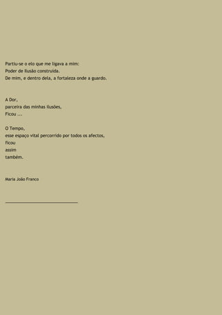 Partiu-se o elo que me ligava a mim:
Poder de Ilusão construída.
De mim, e dentro dela, a fortaleza onde a guardo.
A Dor,
parceira das minhas ilusões,
Ficou ...
O Tempo,
esse espaço vital percorrido por todos os afectos,
ficou
assim
também.
Maria João Franco
_______________________________
 