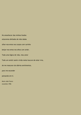 No amanhecer das minhas ilusões
estaremos deitados de mão dadas
olhar-nos-emos nos corpos com carinho
beijar-nos-emos nos olhos com ardor.
Toda uma lógica de vida, meu amor
Todo um existir assim vivido nesta loucura de estar viva,
de me mascarar de sóbrios sentimentos,
para me esconder
pensando em ti.
Maria João Franco
novembro 1996
 