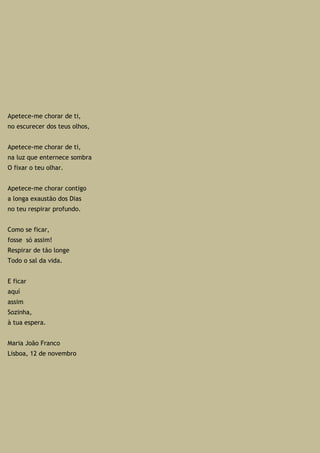 Apetece-me chorar de ti,
no escurecer dos teus olhos,
Apetece-me chorar de ti,
na luz que enternece sombra
O fixar o teu olhar.
Apetece-me chorar contigo
a longa exaustão dos Dias
no teu respirar profundo.
Como se ficar,
fosse só assim!
Respirar de tão longe
Todo o sal da vida.
E ficar
aquí
assim
Sozinha,
à tua espera.
Maria João Franco
Lisboa, 12 de novembro
 