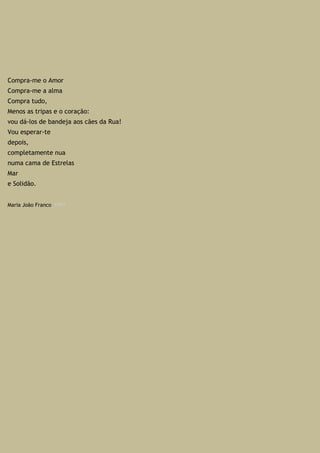 Compra-me o Amor
Compra-me a alma
Compra tudo,
Menos as tripas e o coração:
vou dá-los de bandeja aos cães da Rua!
Vou esperar-te
depois,
completamente nua
numa cama de Estrelas
Mar
e Solidão.
Maria João Franco_1999
 