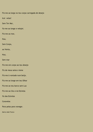 Fiz-me ao largo no teu corpo carregada de desejo
Icei velas!
Sem Ter Mar,
fiz-me ao longe e velejei.
Fiz-me ao mar,
Nua,
Sem Corpo,
ao Vento,
Nua,
Sem mar
Fiz-me em corpo ao teu desejo
Fiz de meus seios o leme
Fiz-me à vontade num beijo.
Fiz-me ao longe em teu Olhar
Fiz-me ao teu barco sem Lua
Fiz-me ao Céu e As Estrelas
fiz das Estrelas
Caravelas
Para pelas para navegar.
Maria João Franco
 