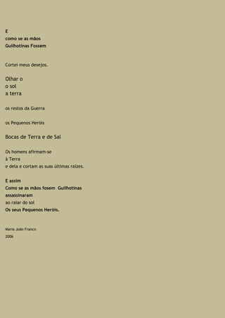 E
como se as mãos
Guilhotinas Fossem
Cortei meus desejos.
Olhar o
o sol
a terra
os restos da Guerra
os Pequenos Heróis
Bocas de Terra e de Sal
Os homens afirmam-se
à Terra
e dela e cortam as suas últimas raízes.
E assim
Como se as mãos fosem Guilhotinas
assassinaram
ao raiar do sol
Os seus Pequenos Heróis.
Maria João Franco
2006
 