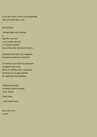 Eu já nem sinto o horror da tempestade
nem um forte sabor a sal.
Sem estrelas
Navego neste mar ausente
e,
Quando o sol vier
trara o brilho do azul
E o Cintilar perdido
dos reflexos das estrelas de ontem.
Caminharemos pelo Cais magoado
de onde as amarras se partiram
E as barcas que ontem se perderam
apregoam hoje o céu
Onde os reflexos azuis e dourados
Envolvem se no jogo múltiplo
do resplendor dos espelhos.
Ganharemos assim,
os sonhos como fantasias,
como Almas,
Como luzes,
como esperanças ...
Maria João Franco
set 2007
 