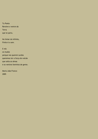Tu Poeta
Revolve o ventre da
Terra
que te pariu.
No limiar do infinito,
Finito é o som.
E nós
os mudos
porque nos querem surdos
queremos ter a força do vulcão
que solta as almas
e os ventres famintos de gente.
Maria João Franco
2005
 