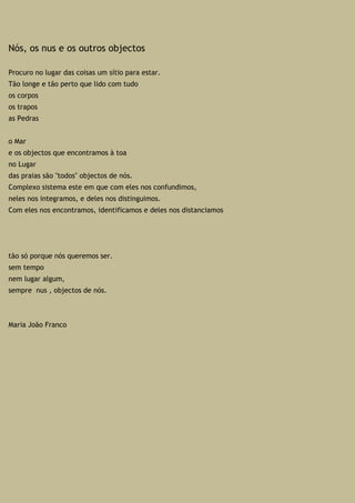 Nós, os nus e os outros objectos
Procuro no lugar das coisas um sítio para estar.
Tão longe e tão perto que lido com tudo
os corpos
os trapos
as Pedras
o Mar
e os objectos que encontramos à toa
no Lugar
das praias são "todos" objectos de nós.
Complexo sistema este em que com eles nos confundimos,
neles nos integramos, e deles nos distinguimos.
Com eles nos encontramos, identificamos e deles nos distanciamos
tão só porque nós queremos ser.
sem tempo
nem lugar algum,
sempre nus , objectos de nós.
Maria João Franco
 
