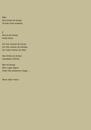 Não!
Nos limites do tempo
Já tudo tinha acabado
E
Para lá do tempo
Ainda havia
Um mar imenso de trevas
Um Céu imenso de estrelas
Um rosto imenso de olhar
Nos limites do tempo
Inacabado Infinito!
Não há tempo
Nem Lugar Algum
Onde não possamos chegar ...
Maria João Franco
 