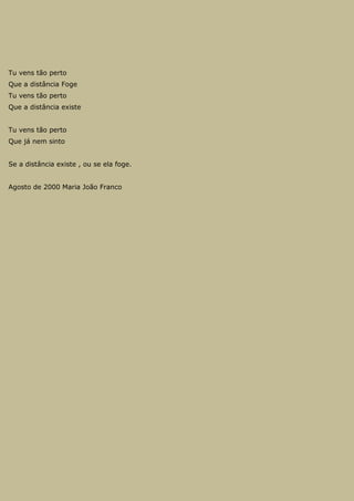 Tu vens tão perto
Que a distância Foge
Tu vens tão perto
Que a distância existe
Tu vens tão perto
Que já nem sinto
Se a distância existe , ou se ela foge.
Agosto de 2000 Maria João Franco
 