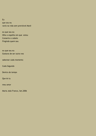Eu
que sou eu
vario na vida sem previsivel Maré
eu que sou eu
Olho o espelho em que estou
Conserto o cabelo
Fingindo quem sou
eu que sou eu
Gostava de ser outra vez
saborear cada momento
Cada Segundo
Dentro do tempo
Que és tu
meu amor
Maria João Franco, Set.2006
 