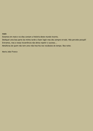 maio
Estamos em maio e os dias contam a história deste mundo incerto.
Dediquei uma boa parte da minha tarde a fazer login mas deu sempre errado. Não percebo porquê!
Entramos, mas a nossa incoerência não deixa repetir o sucesso...
Metáforas de quem não tem uma vida Inscrita nos vocábulos do tempo. Boa noite.
Maria João Franco
 