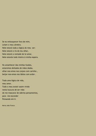Se eu enlouquecer fora de mim,
Leiam o meu cérebro.
Nele estará toda a lógica do meu ser:
Nele estará o rio do teu olhar,
Nele estará a vontade de te amar,
Nele estarás todo inteiro á minha espera.
No amanhecer das minhas ilusões,
estaremos deitados de mãos dadas,
olhar-nos-emos nos corpos com carinho ,
beijar-nos-emos nos lábios com ardor .
Toda uma lógica de vida,
meu amor.
Todo o meu existir assim vivido
nesta loucura de ser vida:
de me mascarar de sóbrios pensamentos,
para me esconder
Pensando em ti.
Maria João Franco
 