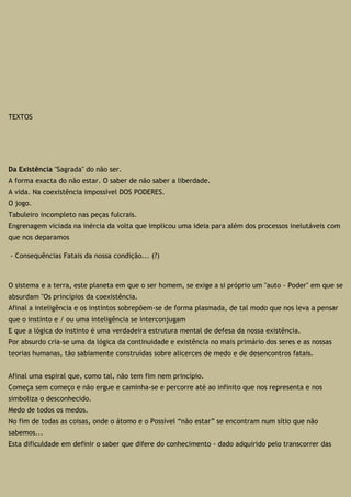 TEXTOS
Da Existência "Sagrada" do não ser.
A forma exacta do não estar. O saber de não saber a liberdade.
A vida. Na coexistência impossível DOS PODERES.
O jogo.
Tabuleiro incompleto nas peças fulcrais.
Engrenagem viciada na inércia da volta que implicou uma ideia para além dos processos inelutáveis com
que nos deparamos
- Consequências Fatais da nossa condição... (?)
O sistema e a terra, este planeta em que o ser homem, se exige a si próprio um "auto - Poder" em que se
absurdam "Os princípios da coexistência.
Afinal a inteligência e os instintos sobrepõem-se de forma plasmada, de tal modo que nos leva a pensar
que o instinto e / ou uma inteligência se interconjugam
E que a lógica do instinto é uma verdadeira estrutura mental de defesa da nossa existência.
Por absurdo cria-se uma da lógica da continuidade e existência no mais primário dos seres e as nossas
teorias humanas, tão sabiamente construídas sobre alicerces de medo e de desencontros fatais.
Afinal uma espiral que, como tal, não tem fim nem princípio.
Começa sem começo e não ergue e caminha-se e percorre até ao infinito que nos representa e nos
simboliza o desconhecido.
Medo de todos os medos.
No fim de todas as coisas, onde o átomo e o Possível “não estar” se encontram num sítio que não
sabemos...
Esta dificuldade em definir o saber que difere do conhecimento - dado adquirido pelo transcorrer das
 