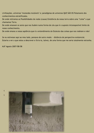 civilizações, universos "mutandos mutáveis" e; paradigmas de universos QUE SÃO OS Patamares dos
conhecimentos estratificados.
De onde retiramos as Possibilidades da razão (causa) Existência da nossa terra sobre uma “coisa” a que
chamamos Terra.
De onde emanam os seres que nos iludem numa forma de céu que é o suposto intransponível limite do
nosso conhecimento.
De onde emana a nossa sapiência que é o entendimento do Estatuto das coisas que nos rodeiam e não!
Se eu estivesse aqui ao meu lado, pensava de outro modo: - distância de perspectiva existencial.
Estaria a ver o que estou a descrever e fá-lo-ia, talvez, de uma forma que me seria totalmente estranha.
MJF Agosto 2007/08/08
1
1
 