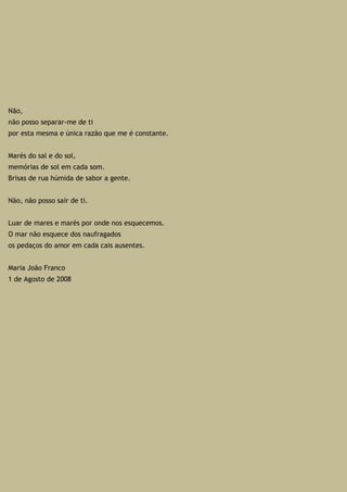 Não,
não posso separar-me de ti
por esta mesma e única razão que me é constante.
Marés do sal e do sol,
memórias de sol em cada som.
Brisas de rua húmida de sabor a gente.
Não, não posso sair de ti.
Luar de mares e marés por onde nos esquecemos.
O mar não esquece dos naufragados
os pedaços do amor em cada cais ausentes.
Maria João Franco
1 de Agosto de 2008
 